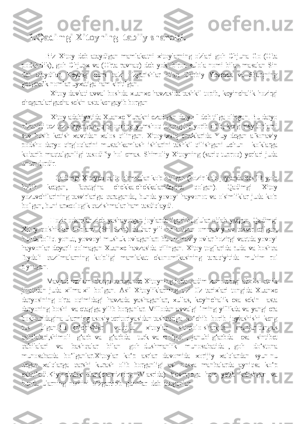      1.Qadimgi Xitoyning  tabiiy sharoiti.
                           
                Biz   Xitoy   deb   ataydigan   mamlakatni   xitoylarning   o'zlari   goh   Chjuna   Go   (O'ta
podsholik),   goh   Chjunx   va   (O'rta   ravnaq)   deb   yoki   biron   sulola   nomi   bilan   masalan   Sin
deb   ataydilar.   Keyingi   nom   ba'zi   o'zgarishlar   bilan   G'arbiy   Yevropa   va   Sharqning
geografik nomlar uyxatiga ham kiritilgan. 
                        Xitoy davlati avval boshda xuanxe havzasida tashkil  topib, keyinchalik hozirgi
chegaralarigacha sekin-asta kengayib borgan 
                 Xitoy adabiyotida Xuanxe Yurakni ezadigan daryo " deb tilga olingan. Bu daryo
o’zanini tez-tez o'zgartgan, qirg oqning yumshoq tuprog ini yorib o'tib, keng maydonlami
suv   bosib   ketish   xavtidan   xalos   qilingan.   Xitoy   xalq   ertaklarida   Yuy   degan   afsonaviy
podsho   daryo   qirg'oqlarini   mustahkamlash   ishlarini   tashkil   qilishgani   uchun       ko'klarga
ko'tarib  maqtalganligi   tasodifiy  hol   emas.  Shimoliy  Xitoyning  (sariq  tuproq)  yerlari   juda
unumdordir. 
                  Qadimgi Xitoyda qalin o'rmonlar ko'p bo'lgan (hozir ko'p joylarda kesilib yo'q
bo'lib   ketgan,   faqatgina   chekka-chekkalaridagina   qolgan).   Qadimgi   Xitoy
yozuvchilarining   tasvirlariga   qaraganda,   bunda   yovoyi   hayvonot   va   o'simliklar   juda   ko'p
bo'lgan, buni arxeologik qazishmalar ham tasdiqlaydi. 
                          Hozir odamlar zich yashayotgan joylarda ilgari bug'ular o'tlab yurgan. Qadimgi
Xitoy   qo'shiqlari   to'plami   (Shi   Szin)   da   har   yili   bo'ladigan   ommaviy   ov   tasvir   etilgan,
bunda to'liq. yonut, yovvoyi mushuk ovlaganlar: bu ommaviy ovlar hozirgi vaqtda yovoyi
hayvonlar   deyarli  qolmagan   Xuanxe  havzasida  qilingan.  Xitoy  tog'larida  ruda   va  boshqa
foydali   qazilmalarning   ko'pligi   mamlakat   ekonomikasining   taraqiyitida   muhim   rol
o'ynagan.
                      Mavjud ma'lumotlarga qaraganda Xitoyning juda qadim zamondagi aholisi etnik
jihatidan   juda   xilma-xil   bo'lgan.   Asil   Xitoyliklarning   o'zi   0'z   tarixlari   tongida   Xuanxe
daryosining   o'rta   oqimidagi   havzada   yashaganlar,   xullas,   keyinchalik   esa   sekin   –asta
daryoning boshi  va etagiga yilib borganlar. Millodan avvalgi 1ming yillikda va yangi era
boshlaridagina ularming asosiy teritoriyasidan tashqariga  ko‘chib  borib  joylashishi  keng
tus     olgan.Bu   ko‘chishlar     vaqtida     xitoylar     shimolo-sharqda     manjur-tungus
qabilalari,shimoli   -g‘arb   va     g‘arbda     turk   va   mo‘gul   ,   janubi-g‘arbda     esa     sintibet
qabilalari     va     bashqalar     bilan     goh   dushmanlik     munosabatida   ,   goh     do‘stona
munosabatda     bo‘lganlar.Xitoylar     ko‘p     asrlar     davomida     xorijiy     xalqlardan     syun-nu
degan   xalqlarga   qarshi   kurash   olib   borganligi   asl   nusxa   manbalarda   ayniqsa   ko‘p
eslatiladi.Kiyinchalik  ular (eramizning  IV asrida)  Yevropaga  ham  yetib  kelishgan  va
bunda  ularning  nomini  o‘zgartirib  gunnlar  deb  ataganlar. 