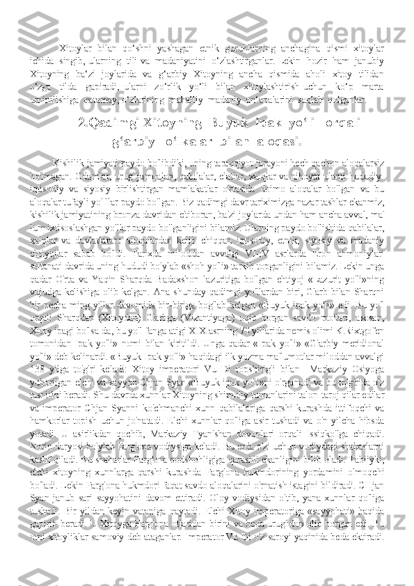              Xitoylar  bilan  qo‘shni  yashagan  etnik  guruhlarning  anchagina  qismi  xitoylar
ichida  singib, ularning  tili va  madaniyatini  o‘zlashtirganlar. Lekin  hozir  ham  janubiy
Xitoyning   ba‘zi   joylarida   va   g‘arbiy   Xitoyning   ancha   qismida   aholi   xitoy   tilidan
o‘zga     tilda     gapiradi,   ularni     zo‘rlik     yo‘li     bilan     xitoylashtirish   uchun     ko‘p     marta
urninilishiga  qatamay, o‘zlarining  mahalliy  madaniy  an‘analarini  saqlab  qolganlar. 
           2.Qadimgi Xitoyning  Buyuk  ipak  yo‘li   orqali
g‘arbiy   o‘lkalar  bilan  aloqasi. 
          Kishilik jamiyati paydo bo'libdiki, uning taraqqiyot jarayoni hech qachon aloqalarsiz
bo'lmagan. Odamlar, urug' jamoalari, qabilalar, elatlar, xalqlar va nihoyat ularni hududiy-
iqtisodiy   va   siyosiy   birlishtirgan   mamlakatlar   o'rtasida   doimo   aloqalar   bo'lgan   va   bu
aloqalar tufayli yo' llar paydo bo'lgan. Biz qadimgi davr tariximizga nazar tashlar ekanmiz,
kishilik jamiyatining bronza davridan e'tiboran, ba'zi joylarda undan ham ancha avval, ma'
lum ixtisoslashgan yo'llar paydo bo'lganligini bilamiz. Ularning paydo bo'lishida qabilalar,
xalqlar   va   davlatlararo   aloqalardan   kelib   chiqqan   iqtisodiy,   etnik,   siyosiy   va   madaniy
ehtiyojlar   sabab   bo'ldi.   Tarixda   miloddan   avvalgi   VI-IV   asrlarda   Eron   ahmoniylari
saltanati davrida uning hududi bo'ylab «shoh yo'li» tarkib topganligini bilamiz. Lekin unga
qadar   O'rta   va   Yaqin   Sharqda   Badaxshon   lazuritiga   bo'lgan   ehtiyoj   «Lazurit   yo'li»ning
vujudga  kelishiga   olib   kelgan.   Ana  shunday   qadimgi   yo'llardan  biri,  G'arb   bilan  Sharqni
bir necha ming yillar davomida bir-biriga bog'lab kelgan «Buyuk ipak yo'li» edi. Bu yo'l
orqali   Sharqdan   (Xitoydan)   G'arbga   (Vizantiyaga)   oqib   borgan   savdo   mollari,   asosan,
Xitoy ipagi bo'lsa-da, bu yo'l fanga atigi XIX asrning 70 yillarida nemis olimi K.Rixtgofen
tomonidan   Ipak   yo'li»   nomi   bilan   kiritildi.   Unga   qadar   «Ipak   yo'li»   «G'arbiy   meridional
yo'li» deb kelinardi. «Buyuk Ipak yo'li» haqidagi ilk yozma ma'lumotlar miloddan avvalgi
138   yilga   to'g'ri   keladi:   Xitoy   imperatori   Vu   Di   topshirig'i   bilan     Markaziy   Osiyoga
yuborilgan elchi va sayyoh Chjan Syan «Buyuk ipak yo'li»ni o'rganadi va bu to'g'rida o'z
tasnifini beradi. Shu davrda xunnlar Xitoyning shimoliy tumanlarini talon-taroj qilar edilar
va   imperator   Chjan   Syanni   ko'chmanchi   xunn   qabilalariga   qarshi   kurashda   ittifoqchi   va
hamkorlar   topish   uchun   jo'natadi.   Elchi   xunnlar   qo'liga   asir   tushadi   va   o'n   yilcha   hibsda
yotadi.   U   asirlikdan   qochib,   Markaziy   Tyan'shan   dovonlari   orqali   Issiqko'lga   chiqadi.
Norin daryosi bo'ylab Farg'ona vodiysiga keladi. Bu erda o'zi uchun vodiydagi shaharlarni
kashf qiladi. Bu shaharlar Farg'ona podshohligiga qarashli ekanligini bilib oladi. Tabiiyki,
clchi   xitoyning   xunnlarga   qarshi   kurashda   Farg'ona   hukmdorining   yordamini   olmoqchi
bo'ladi. Lekin Farg'ona hukmdori faqat savdo aloqalarini o'rnatish istagini bildiradi. CHjan
Syan   janub   sari   sayyohatini   davom   ettiradi.   Oloy   vodiysidan   o'tib,   yana   xunnlar   qo'liga
tushadi.   Bir   yildan   keyin   vataniga   qaytadi.   Elchi   Xitoy   imperatoriga   «sayyohati»   haqida
gapirib beradi. U Xitoyga Farg'ona otlaridan birini va beda urug'idan olib borgan edi. Bu
otni xitoyliklar samoviy deb ataganlar. Imperator Vu Di o'z saroyi yaqinida beda ektiradi. 