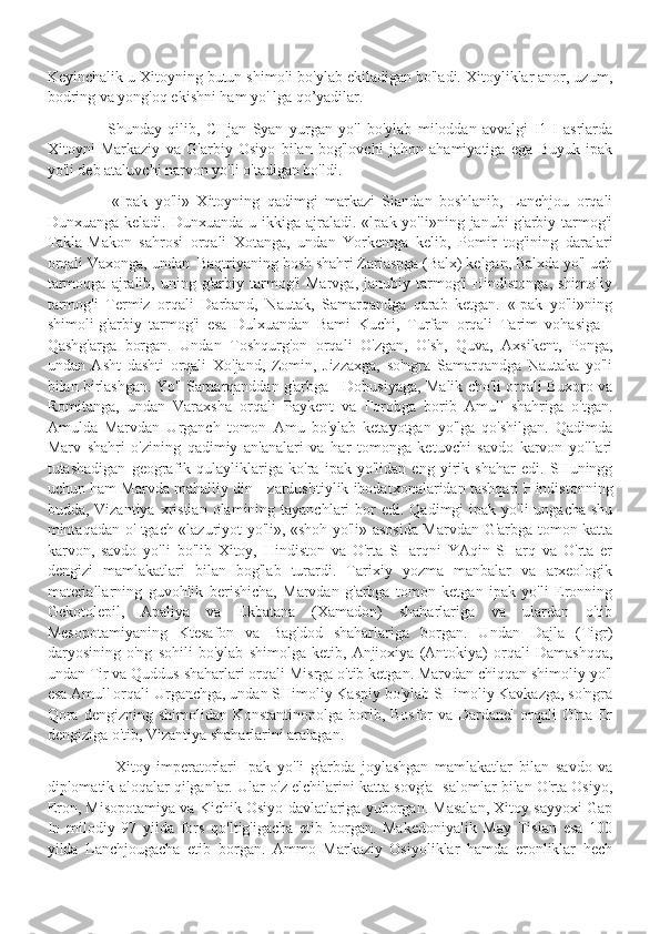 Keyinchalik u Xitoyning butun shimoli bo'ylab ekiladigan bo'ladi. Xitoyliklar anor, uzum,
bodring va yong'oq ekishni ham yo' lga qo’yadilar.
                    Shunday   qilib,   CHjan   Syan   yurgan   yo'l   bo'ylab   miloddan   avvalgi   I1-I   asrlarda
Xitoyni   Markaziy   va   G'arbiy   Osiyo   bilan   bog'lovchi   jahon   ahamiyatiga   ega   Buyuk   ipak
yo'li deb ataluvchi narvon yo'li o'tadigan bo'ldi.
                  «Ipak   yo'li»   Xitoyning   qadimgi   markazi   Siandan   boshlanib,   Lanchjou   orqali
Dunxuanga  keladi. Dunxuanda  u  ikkiga ajraladi.  «lpak yo'li»ning  janubi-g'arbiy  tarmog'i
Takla-Makon   sahrosi   orqali   Xotanga,   undan   Yorkentga   kelib,   Pomir   tog'ining   daralari
orqali Vaxonga, undan  Baqtriyaning bosh shahri Zariaspga (Balx) kelgan, Balxda yo'l uch
tarmoqga   ajralib,  uning   g'arbiy  tarmog'i   Marvga,   janubiy   tarmog'i   Hindistonga,   shimoliy
tarmog'i   Termiz   orqali   Darband,   Nautak,   Samarqandga   qarab   ketgan.   «Ipak   yo'li»ning
shimoli-g'arbiy   tarmog'i   esa   Dulxuandan   Bami   Kuchi,   Turfan   orqali   Tarim   vohasiga   -
Qashg'arga   borgan.   Undan   Toshqurg'on   orqali   O'zgan,   O'sh,   Quva,   Axsikent,   Ponga,
undan   Asht   dashti   orqali   Xo'jand,   Zomin,   Jizzaxga,   so'ngra   Samarqandga   Nautaka   yo'li
bilan birlashgan. Yo'l Samarqanddan g'arbga - Dobusiyaga, Malik cho'li orqali Buxoro va
Romitanga,   undan   Varaxsha   orqali   Paykent   va   Forobga   borib   Amul'   shahriga   o'tgan.
Amulda   Marvdan   Urganch   tomon   Amu   bo'ylab   ketayotgan   yo'lga   qo'shilgan.   Qadimda
Marv   shahri   o'zining   qadimiy   an'analari   va   har   tomonga   ketuvchi   savdo   karvon   yo'llari
tutashadigan   geografik   qulayliklariga   ko'ra   ipak   yo'lidan   eng   yirik   shahar   edi.   SHuningg
uchun ham Marvda mahalliy din - zardushtiylik ibodatxonalaridan tashqari Hindistonning
budda, Vizantiya  xristian  olamining tayanchlari   bor   edi. Qadimgi   ipak yo'li   ungacha  shu
mintaqadan o' tgach «lazuriyot yo'li», «shoh yo'li» asosida Marvdan G'arbga tomon katta
karvon,   savdo   yo'li   bo'lib   Xitoy,   Hindiston   va   O'rta   SHarqni   YAqin   SHarq   va   O'rta   er
dengizi   mamlakatlari   bilan   bog'lab   turardi.   Tarixiy   yozma   manbalar   va   arxeologik
materiallarning   guvohlik   berishicha,   Marvdan   g'arbga   tomon   ketgan   ipak   yo'li   Eronning
Gekotolepil,   Apaliya   va   Ekbatana   (Xamadon)   shaharlariga   va   ulardan   o'tib
Mesopotamiyaning   Ktesafon   va   Bag'dod   shaharlariga   borgan.   Undan   Dajla   (Tigr)
daryosining   o'ng   sohili   bo'ylab   shimolga   ketib,   Anjioxiya   (Antokiya)   orqali   Damashqqa,
undan Tir va Quddus shaharlari orqali Misrga o'tib ketgan. Marvdan chiqqan shimoliy yo'l
esa Amul' orqali Urganchga, undan SHimoliy Kaspiy bo'ylab SHimoliy Kavkazga, so'ngra
Qora  dengizning shimolidan Konstantinopolga  borib, Bosfor  va Dardanel  orqali  O'rta Er
dengiziga o'tib, Vizantiya shaharlarini aralagan.
                      Xitoy   imperatorlari   Ipak   yo'li   g'arbda   joylashgan   mamlakatlar   bilan   savdo   va
diplomatik aloqalar qilganlar. Ular o'z elchilarini katta sovg'a- salomlar bilan O'rta Osiyo,
Eron, Misopotamiya va Kichik Osiyo davlatlariga yuborgan. Masalan, Xitoy sayyoxi Gap
In   milodiy   97   yilda   fors   qo'ltig'igacha   etib   borgan.   Makedoniyalik   May   Tisian   esa   100
yilda   Lanchjougacha   etib   borgan.   Ammo   Markaziy   Osiyoliklar   hamda   eronliklar   hech 