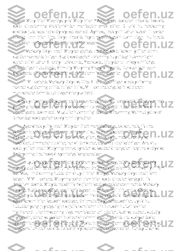 qachon Xitoy bilan Vizantiya yoki  Xitoy bilan YAqin Sharq davlatlari  o'rtasida  bevosita
savdo   aloqalarining   shakllanishidan   manfaatdor   emas   edilar.   CHunki   bu   harakatning
«ostida» juda katta iqtisodiy siyosat  etar edi. Ayniqsa, Ipak yo'li uchun kurash IlI asrdan
boshlab   Eron   bilan   O'rta   Osiyo   o'rtasida   hayot-mamot   kurashi   tusini   olgan.   Bu   borada
Eron bilan Parfiya o'rtasida qattiq kurashlar ketgan.
             Markaziy Osiyo orqali Xitoydan g'arbga o'tadigan savdo karvon  yo’llari doimo 
sug'dlar nazoratida bo'lgan. Sug'd savdogarlari o'zlarining bu yo'ldagi hukmronligini 
saqlab qolish uchun SHarqiy Turkistonda, Yettisuvda, Oltoydan to Enisey sohillariga 
qadar bo'lgan hududlarda, Shimoliy Xitoyning Shansi viloyatida, Dunxuan kabi qator 
shaharlarda o'z karvonsaroylarini va qishloqlarini barpo etganlar.
          III-VII asrlarda Markaziy Osiyo va O'rta SHarq orqali o'tgan «Ipak yo'li»ning 
nazorati sug'dlarning qo'lida bo'lgan bo'lsa, VIII asr o'rtalariga kelib xalqlararo 
munosabatlar tizimida tub o'zgarishlar yuz berdi.
      «Ipak yo'li»ning g'arbiy qismi arablar nazoratiga o'tdi. XIII asrga kelib Chingizxon ipak
yo' lining barcha tarmoqlari bo'ylab nazoratni o'z qo'liga kiritdi. Bu holat to XIV asr 
o'rtalarigacha davom etdi. Mug'ullar hukmronligi davrida Xorazmning Mahmud yalovoch 
doirasidagi savdogarlari asosiy rolni o'ynadilar.
           Agar «lpak yo'li» orqali Xitoydan G'arb mamlakatlariga, asosan, ipak, ilk o'rta 
asrlardan boshlab, qog'oz eksport qilingan bo'lsa, bu mamlakatlardan Xitoyga 
shisha,jundan ishlangan har xil gazlamalar, gilam, palos, oyna, metall, zeb-ziynat 
bezapklari, qimmatbaho toshlar, har xil dorivorlar, arg'umoq otlar keltirilgan. Ana shu 
savdo yo'llari orqali Xitoyning bronza oynalari va kvadratikli tangalari Farg'ona vodiysi va
Sirdaryoning o'rta havzasi rayonlariga keng tarqalgan. 
            Buyuk Ipak yo'li birgina iqtisodiy ahamiyat kasb etmay, balki u diniy, madaniy 
meros yutuqlarini tarqatuvchi, mamlakatlararo diplomatik aloqalarni ta'minlovchi yo'l ham
edi. Mas, Hindistonning budda dini shu yo'l bilan Xitoyga Markaziy Osiyo orqali kirib 
kelgan. IV-VIII asrlarda Xitoyning tashqi olam bilan savdo aloqalari kengaydi. Ilk 
feodalizm davrida Xitoyda ipakchilik rivojlanib ketdi va ipaklar arzon narhda Markaziy 
Osiyoga Sug'd savdogarlari orqali kirib borgan. Ular faqat mol olib, mol sotuvchi va 
undan foyda oluvchi jamiyatning boy qatlami hisoblanmay, balki o'zoq safarlarga katta 
savdo karvoni bilan ketuvchi savdogar, diplomatlar, ziyo tarqatuvchilar, u yoki bu 
hududdan yangi joylarga ilg'or xo'jalik ixtirolarini olib boruvchi nufuzli kishilar 
hisoblanardi. Ular bir vaqtning o'zga mamlakatlar urf- odatlari, kuch va qudrati, xududiy 
joylashishi, tabiati va davlatni boshqarish tizimini chuqur bilishda o'ta xushyor davlat 
ayg'oqchilari vazifasini ham o'tar edilar. Davlat boshliqlari ularning kuzatish mahorati va 
bergan ma'lumotlari asosida o'z tashqi siyosatlarini rejalashtirar edilar. Bunday ulkan va  