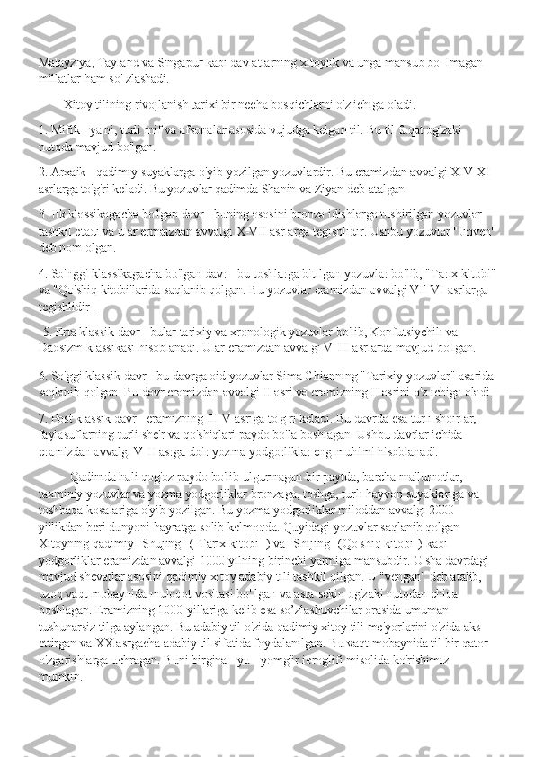 Malayziya, Tayland va Singapur kabi davlatlarning xitoylik va unga mansub bo' Imagan 
millatlar ham so' zlashadi. 
         Xitoy tilining rivojlanish tarixi bir necha bosqichlarni o'z ichiga oladi. 
1. Mifik - ya'ni, turli mif va afsonalar asosida vujudga kelgan til. Bu til faqat og'zaki 
nutqda mavjud bo'lgan.
2. Arxaik - qadimiy suyaklarga o'yib yozilgan yozuvlardir. Bu eramizdan avvalgi XIV-XI 
asrlarga to'g'ri keladi. Bu yozuvlar qadimda Shanin va Ziyan deb atalgan.
3. IIk klassikagacha bo'lgan davr - buning asosini bronza idishlarga tushirilgan yozuvlar 
tashkil etadi va ular ermaizdan avvalgi X-VII asrlarga tegishlidir. Ushbu yozuvlar "Jinven"
deb nom olgan.
4. So'nggi klassikagacha bo'lgan davr - bu toshlarga bitilgan yozuvlar bo'lib, "Tarix kitobi"
va "Qo'shiq kitobi'larida saqlanib qolgan. Bu yozuvlar eramizdan avvalgi VIl-VI asrlarga 
tegishlidir . 
   5. Erta klassik davr - bular tarixiy va xronologik yozuvlar bo'lib, Konfutsiychili va 
Daosizm klassikasi hisoblanadi. Ular eramizdan avvalgi V-III asrlarda mavjud bo'lgan.
6. So'ggi klassik davr - bu davrga oid yozuvlar Sima Chianning "Tarixiy yozuvlar" asarida
saqlanib qolgan. Bu davr eramizdan avvalgi II asri va eramizning II asrini o'z ichiga oladi.
7. Post klassik davr - eramizning IlI-V asriga to'g'ri keladi. Bu davrda esa turli shoirlar, 
faylasuflarning turli she'r va qo'shiqlari paydo bo'la boshlagan. Ushbu davrlar ichida 
eramizdan avvalgi V-II asrga doir yozma yodgorliklar eng muhimi hisoblanadi.
           Qadimda hali qog'oz paydo bo'lib ulgurmagan bir paytda, barcha ma'lumotlar, 
taxminiy yozuvlar va yozma yodgorliklar bronzaga, toshga, turli hayvon suyaklariga va 
toshbaqa kosalariga o'yib yozilgan. Bu yozma yodgorliklar miloddan avvalgi 2000 
yillikdan beri dunyoni hayratga solib kelmoqda. Quyidagi yozuvlar saqlanib qolgan 
Xitoyning qadimiy "Shujing" ("Tarix kitobi'") va "Shijing" (Qo'shiq kitobi") kabi 
yodgorliklar eramizdan avvalgi 1000-yilning birinchi yarmiga mansubdir. O'sha davrdagi 
mavjud shevatlar asosini qadimiy xitoy adabiy tili tashkil qilgan. U "vengan" deb atalib, 
uzoq vaqt mobaynida muloqot vositasi bo' lgan va asta-sekin og'zaki nutqdan chiqa 
boshlagan. Eramizning 1000-yillariga kelib esa so’zlashuvchilar orasida umuman 
tushunarsiz tilga aylangan. Bu adabiy til o'zida qadimiy xitoy tili me'yorlarini o'zida aks 
ettirgan va XX asrgacha adabiy til sifatida foydalanilgan. Bu vaqt mobaynida til bir qator 
o'zgarishlarga uchragan. Buni birgina - yu - yomg'ir ieroglifi misolida ko'rishimiz 
mumkin. 