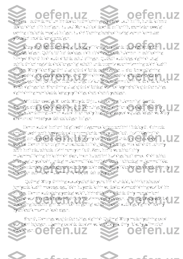 5.Lishu - qadimda ma'lum bir davlat hodimlarining qayd etish usuli bo'lib, bunda ko'proq 
davlat ishlari olib borilgan. Bu usul Xan sulolasi davrida qo'llanilib, eramizdan avvalgi I 
asrning o'rtalarida mavjud bo'lgan.Bu shriftlarning barchasi hozirgi zamon komputer 
yozuvlari orasida keng tarqalgan.
          Xitoy dini . Miloddan avvalgi II ming yillikning boshlarida Qadimgi Xitoy dini 
vujudga kelgan. Qabila ittifoqi davlatga o'sib o'tishi natijasida hukmron In qabilasining 
homiysi Shandi bosh xudo sifatida qabul qilingan. Qudratli xudolarga sig'inish urug'- 
qabila dinlari negizida shakllanganligi sababli unda totemiz va animizmning ta'siri kuchli 
bo'lgan. Xitoyliklar Shandini ulug' ajdod sifatida qadrlaganlar. U elat farovonligining 
himoyachisi, ajdodlar an'analariga amal qilinishining nazoratchisi sifatida mazkur tar- 
tibni buzganlarni jazolagan. Odamlar unga o'z kundalik muammolarini hal etishda ko'mak 
so'rab sig'inganlar. Shandining ulug' ajdod sifatidagi vazifasi keyinchalik ajdodlar ruhiga 
sig'inishning mamlakatda keng yoyilishiga shart-sharoit yaratgan.
           Miloddan avvalgi XI asrda Xitoyda Chjou sulolasining hukmronligi davrida 
Shandiga e'tiqod Osmon xudosi va ajdodlar ruhiga sig'inish bilan almashgan. Shu bilan 
birga, hukmdorning Osmon xudosi bilan nasliy bog'liqligi g'oyasi vujudga kelgan va Xitoy
«osmonosti imperiya» deb ataladigan bo'lgan. 
          Osmon xudosi borliqni belgilovchi o'zgarmas koinot tartibini ifodalaydi. Koinotda 
amal qiluvchi tartib jamiyatda axloq normalarida namoyon bo'ladi. Fozillikka intilish 
Osmon qonuniyatlariga amal qilish bilan ayniylashtirilgan. Bunda kishining asosiy 
vazifasi Osmon bilan to'g'ri munosabatda bo'lish, jahoniy tartibga mos kelishdir. Jahoniy 
tartib borliqda, tabiatda o'zini namoyon iladi. Zero, borliq va tabiat ilohiy 
mukammallikning bir ko'rinishi ekan, inson bu tartibni buzishga haqli emas. Kishi tabiat 
bilan uyg'un yashashi, undagi mukammallikka intilishi kerak. Tabiatdagi mukammallikka 
intilish odamlar o'rtasidagi munosabatlarga ta'sir etgan. Xitoyliklar har bir odamda ijtimoiy
ahvolidan qat'i nazar mukammallik mavjud  deb qaraydilar.
            Qadimgi Xitoy dinining xususiyatlaridan yana biri shundaki, kohinlar tabaqasi 
jamiyatda kuchli mavqega ega, lekin bu yerda kohin va davlat xizmatchisining vazifasi bir 
bo'lgan. Osmon xudosining yerdagi vakili, birinchi kohin sifatida diniy marosimlarni 
bajarish vazifasini davlat xizmatchilarining zimmasiga yuklagan. Ularning asosiy vazifasi 
davlatning barqarorligini ta'minlash bolganligi sababli Osmon xudosiga sig'inish rasmiy-
byurokratik mazmun kasb etgan.
           Shandi, Osmonga va ajdodlar ruhiga sig'inish Qadimgi Xitoy madaniyatining asosi 
vazifasini bajargan. Ularning asosida daosizm va konfutsiylik diniy-falsafiy ta'limotlari 
shakllangan.  