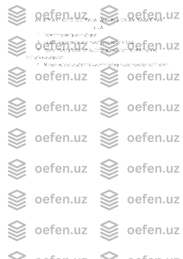 TARIXIY ANTROPOLOGIYADA EVOLYUSIONIZM NAZARIYASI
REJA
1. Darvinning evolyusion g‘oyasi.
2. Eduard Taylor evolyusion nazariya asoschisi sifatida.
3. Bastian nazariy qarashlarida, ijtimoiy hodisalarning psixologik va 
biologik xususiyatlari.
4. Morgan xalqlar urug‘chilik tuzumini tarixiy nuqtai nazardan tahlil etishi. 