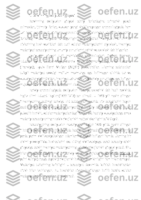 1. Darvinning evolyusion g‘oyasi
Darvinning   evolyusion   g‘oyasi   tabiiy   fanlardagina   to‘ntarish   yasab
qolmasdan,   ijtimoiy   fanlar,   xususan   yangi   shakllanayotgan   antropologiyada   ham
uzil-kesil qaror topadi. Ko‘pgina antropolog – evolyusionistlar, ularni ijodga tabiiy
fanlardagi   muvaffaqiyatlar   undaganligini   ta’kidlaydilar.   Evolyusionist   olimlar
o‘zlarining   bosh   vazifalari   deb:   turli   xalqlar   madaniyatlarini   qiyoslash,   insoniyat
madaniyati taraqqiyotining umumiy qonunlarini ochish va asoslash deb bilganlar.
Evolyusion   g‘oyani   turli   mamlakatlar   antropologlari:   Gerbert   Spenser,
Eduard   Taylor,   Teodor   Vays,   Genrix   Shurs   (Germaniyadan);   sharl   Leturno
(Fransiya);   Lyuis   Genri   Mofgan   (AQSh)   yuksaltirdilar.   Ularning   tadqiqotlari
tufayli   madaniyat   avvalgi   ma’lum   mazmunga   ega   bo‘lmagan   alohida   tur   va
xususiyatlar yig‘indisidan, insoniyat uchun umumiy tarixiy qonunlarga ega bo‘lgan
mujassam, tizimi va tartibli ko‘rinishni oladi. 
Tarixiy   antropologiyada   evolyusion   nazariya   asoschisi   deb   haqli   ravishda
ingliz   olimi   Eduard   Taylor   (1833-1917)   tan   olinadi.   U   1865   yili   nashr   qilingan
“Insoniyatning   qadimgi   tarixiga   oid   tadqiqotlar”   asarida   o‘z   qarashlarini   bayon
etadi.   Olim   asarida   insoniyat   madaniyatining   ibtidoiy   darajasidan   hozirgi   qadar
yuksalib borishi, xalqlar madaniyatlaridagi farqlar esa haqiqiy xususiyatlarga emas
madaniy taraqqiyotning notekis rivojlanishi natijasi ekanligini ta’kidlaydi. 
Taraqqiyotning   evolyusion   nazariyasini   Taylor   1875   yilda   nashr   qilingan
“Ibtidoiy madaniyat” kitobida yanada batafsilroq yoritadi. Unda J. de Mestraning
yerda   yarim   sivilizatsiyalashgan   odamlarning   paydo   bo‘lgani   hamda   ularning   bir
qisimi   yovvoyilikka   boshqalarini   esa   oldingi   sivilizatsiyaga   qarab   taraqqiy   etishi
g‘oyasiga qarshi insoniyat madaniyatining uzluksiz rivojlanishi g‘oyasi yotadi. Shu
bilan   birgalikda   Taylor   ma’lum   tarixiy   va   tabiiy   fojialar   madaniyatida   rekrisiv ,
ya’ni salbiy (orqaga qaytish) rivojlanish bo‘lishi mumkinligini ham inkor etmaydi.
Madaniyat   turlarining   ko‘pligini   u   taraqqiyot   davomida   ko‘plab   bosqichlardan
o‘tish   bilan   izohlangan.   Bu   bosqichlar   o‘zaro   bog‘langan   bo‘lib   barcha   xalqlar
madaniyatlarini bir zanjirga birlashtiradi.   