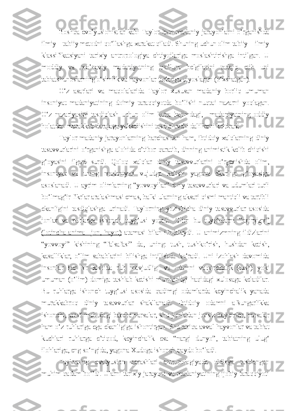 Boshqa evolyusionistlar kabi Taylor ham madaniy jarayonlarni o‘rganishda
ilmiy – tabiiy metodni qo‘llashga xarakat qiladi. Shuning uchun olim tabiiy – ilmiy
klassifikatsiyani   tarixiy   antropologiya   ehtiyojlariga   moslashtirishga   intilgan.   U
moddiy   va   ma’naviy   madaniyatning   ma’lum   belgilarini   tadqiq   etib   uni
tabiatshunoslarning o‘simlik va hayvonlar turlariga qiyoslagan (o‘xshatgan).
O‘z   asarlari   va   maqolalarida   Taylor   xususan   madaniy   borliq   umuman
insoniyat   madaniyatining   doimiy   taraqqiyotda   bo‘lishi   nuqtai   nazarni   yoqlagan.
O‘z   nazariyasini   tasdiqlash   uchun   olim   katta   hajimdagi,     madaniyatning   oddiy
holatdan murakkab darajaga yuksalishini tasdiqlovchi dalillarni keltiradi.
Taylor madaniy jarayonlarning barchasidan ham, ibtidoiy xalqlarning diniy
tasavvurlarini o‘rganishga alohida e’tibor qaratib, dinning animistik kelib chiqishi
g‘oyasini   ilgari   surdi.   Qoloq   xalqlar   diniy   tasavvurlarini   o‘rganishda   olim,
insoniyat   va   uning   madaniyati   vujudga   kelishi   yagona   ekanligi   g‘oyasiga
asoslanadi. U ayrim olimlarning “yovvoyilar” diniy tasavvurlari va udumlari turli
bo‘lmag‘ir fikrlar aralashmasi emas, balki ularning aksari qismi mantiqli va tartibli
ekanligini   tasdiqlashga   urinadi.   Taylorning   yozishicha   diniy   tasavvurlar   asosida
jonlar   va   ruhlarga   ishonch   tuyg‘usi   yotadi.   Olim   bu   tuyg‘ularni   “ animizm”
(lotincha   anima   –jon,   hayot)   atamasi   bilan   ifodalaydi.   U   animizmning   ildizlarini
“yovvoyi”   kishining   “falsafasi”   da,   uning:   tush,   tushko‘rish,   hushdan   ketish,
kasalliklar,   o‘lim   sabablarini   bilishga   intilishda   ko‘radi.   Uni   izohlash   davomida
insonlar   har   bir   kishida   ruh   mavjudligi   va   odamni   vaqtinchalik   (tush)   yoki
umuman   (o‘lim)   domiga   tashlab   ketishi   mumkinligi   haqidagi   xulosaga   keladilar.
Bu   ruhlarga   ishonch   tuyg‘usi   asosida   qadimgi   odamlarda   keyinchalik   yanada
murakkabroq   diniy   tasavvurlar   shakllanadi.   Ibtidoiy   odamni   afsungarlikka
ishonchi, atrof-muhitdagi barcha narsalar, shu jumladan jonsiz buyumlar, narsalar
ham o‘z ruhlariga ega ekanligiga ishontirgan. Shu tariqa avval hayvonlar va tabiat
kuchlari   ruhlarga   e’tiqod,   keyinchalik   esa   “nargi   dunyo”,   tabiatning   ulug‘
ilohlariga, eng so‘ngida, yagona Xudoga ishonch paydo bo‘ladi.
Taylorning   evolyusion   qarashlari   antropologiyada   oldinga   tashlangan
muhim qadam bo‘ldi. Ularni tarixiy jarayoni va madaniyatining ijobiy taraqqiyoti 