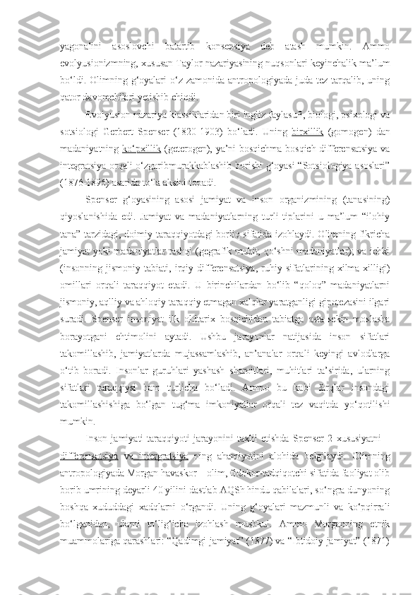 yagonalini   asoslovchi   batartib   konsepsiya   deb   atash   mumkin.   Ammo
evolyusionizmning, xususan Taylor nazariyasining nuqsonlari keyinchalik ma’lum
bo‘ldi.  Olimning  g‘oyalari   o‘z  zamonida  antropologiyada  juda  tez  tarqalib,  uning
qator davomchilari yetishib chiqdi.
Evolyusion nazariya klassiklaridan biri ingliz faylasufi, biologi, psixologi va
sotsiologi   Gerbert   Spenser   (1820-1903)   bo‘ladi.   Uning   birxillik   (gomogen)   dan
madaniyatning   ko‘pxillik   (geterogen), ya’ni bosqichma-bosqich differensatsiya va
integratsiya orqali o‘zgaribmurakkablashib borishi g‘oyasi “Sotsiologiya asoslari”
(1876-1896) asarida to‘la aksini topadi.
Spenser   g‘oyasining   asosi   jamiyat   va   inson   organizmining   (tanasining)
qiyoslanishida   edi.   Jamiyat   va   madaniyatlarning   turli   tiplarini   u   ma’lum   “ilohiy
tana” tarzidagi, doimiy taraqqiyotdagi  borliq sifatida izohlaydi. Olimning fikricha
jamiyat yoki madaniyatlar tashqi (gegrafik muhit, qo‘shni madaniyatlar); va ichki
(insonning   jismoniy   tabiati,   irqiy   differensatsiya,   ruhiy   sifatlarining   xilma-xilligi)
omillari   orqali   taraqqiyot   etadi.   U   birinchilardan   bo‘lib   “qoloq”   madaniyatlarni
jismoniy, aqlliy va ahloqiy taraqqiy etmagan xalqlar yaratganligi gipotezasini ilgari
suradi.   Spenser   insoniyat   ilk   oldtarix   bosqichidan   tabiatga   asta-sekin   moslasha
borayotgani   ehtimolini   aytadi.   Ushbu   jarayonlar   natijasida   inson   sifatlari
takomillashib,   jamiyatlarda   mujassamlashib,   an’analar   orqali   keyingi   avlodlarga
o‘tib   boradi.   Insonlar   guruhlari   yashash   sharoitlari,   muhitlari   ta’sirida,   ularning
sifatlari   taraqqiysi   ham   turlicha   bo‘ladi.   Ammo   bu   kabi   farqlar   insondagi
takomillashishiga   bo‘lgan   tug‘ma   imkoniyatlar   orqali   tez   vaqitda   yo‘qotilishi
mumkin.
Inson   jamiyati   taraqqiyoti   jarayonini   taxlil   etishda   Spenser   2   xususiyatni   –
differensatsiya   va   intergratsiya   ning   ahamiyatini   alohida   belgilaydi.   Olimning
antropologiyada Morgan havaskor – olim, fidokor-tadqiqotchi sifatida faoliyat olib
borib umrining deyarli 40 yilini dastlab AQSh hindu qabilalari, so‘ngra dunyoning
boshqa   xududdagi   xadqlarni   o‘rgandi.   Uning   g‘oyalari   mazmunli   va   ko‘pqirrali
bo‘lganidan,   ularni   to‘lig‘icha   izohlash   mushkul.   Ammo   Morganning   etnik
muammolariga qarashlari: “Qadimgi jamiyat” (1877) va “Ibtidoiy jamiyat” (1871) 