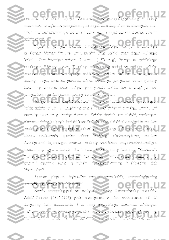 asarlarida   o‘z   aksini   topgan.   Asarlarda   olim   antropologiyasining   3   asosiy
muammosi:  urug‘chilik jamiyatining insoniyat  tarixidagi o‘rni va ahamiyati, oila-
nikoh   munosabatlarining   shakllanishi   tarixi   va   insoniyat   tarixini   davrlashtirishni
tadqiq qiladi.
“Qadimgi   jamiyat”   asarida   ironezlarning   o‘ziga   xos   jamoa   tuzumiga
asoslangan   Morgan   ibtidoiy   jamoa   asosini   urug‘   tashkil   etgan   degan   xulosaga
keladi.   Olim   insoniyat   tarixini   2   katta:   1)   ilk-urug‘,   fratriya   va   qabilalarga
asoslangan   ijtimoiy   tuzum;   2)   so‘ngi   odamlarning   xudud   va   mulkka   turlicha
munosabatiga   aoslangan   siyosiy   tashkilotlar   davriga   bo‘ladi.   U   urug‘chilik
qadimgi   osiyo,   amerika,   yevropa,   afrika,   avstraliya   jamiyatlari   uchun   ijtimoiy
tuzumning   universal   asosi   bo‘lganligini   yozadi.   Ushbu   davrda   urug‘   jamoasi
jamiyat tizimi va faoliyatining asosiy quroli hisoblangan.
Morgan   xalqlar   urug‘chilik   tuzumini   tarixiy   nuqtai   nazardan   yondoshgan
holda   tadqiq   qiladi.   U   urug‘ning   eng   sodda   ko‘rinishini   topishga   urinib,   uni
avstraliyaliklar   urug‘-frotriya   tizimida   fikricha   dastlab   son   o‘sishi,   madaniyati
elementlarining ko‘payib borishi kuzatiladi. Miqdor o‘sishi  o‘z navbatida ma’lum
madaniy  birlikning  differensatsiyalashuvi   yoki   qismlarga  bo‘linishiga   olib  keladi.
Ushbu   strukturaviy   qismlar   tobora   bir-biriga   o‘xshamaydigan,   ma’lum
funksiyalarni   bajaradigan   maxsus   madaniy   vazifalarni   mujassamlashtiradigan
mexanizmga   aylana   boradi.   Bu   borada   Spenser   ilmiy   taomilga   “struktura”,
“funksiya”,   “madaniy   institut”   kabi   tushunchalarni   kiritib   shuning   uchun   olimni
antropologiyaning   yangi   yo‘nalishi   funksionalizmning   boshlovchisi   deb
hisoblashadi.
Spenser   g‘oyalari   faylasuflar   orasida   ommalashib,   antropologiyaning
taraqqiyotiga katta ta’sir o‘tkazmaydi.
Nemis   antropologiyasi   va   evolyusionizmning   Germaniyadagi   asoschisi
Adolf   Bastian   (1826-1905)   yirik   nazariyotchi   va   fan   tashkilotchisi   edi.   U
dunyoning   turli   xududlarida   9   ta   ilmiy   ekspeditsiya   davomida   to‘plangan
ma’lumotlari   ilmiy   konsepsiya   yaratish   imkonini   beradi.   Bastian   g‘oyasining
muhim   tomoni   unda   insoniyat   tarixining   soddalikdan   murakkablikka   tomon 