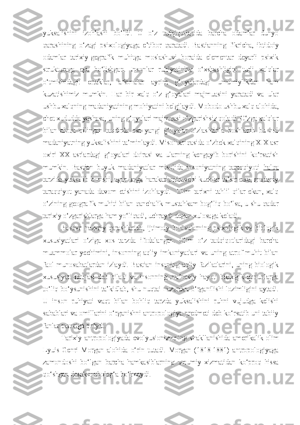 yuksalishini   izohlashi   bo‘ldi.   U   o‘z   tadqiqotlarida   barcha   odamlar   dunyo
qarashining   o‘zagi   psixologiyaga   e’tibor   qaratadi.   Bastianning   fikricha,   ibtidoiy
odamlar   tarixiy-gegrafik   muhitga   moslashuvi   boraida   elementar   deyarli   psixik
strukturaga   ega   bo‘lishgan.   Insonlar   ruhiyatining   o‘xshashligini   turli   xalqlar
o‘tmishidagi:   ertaklar,   afsonalar   ayrim   g‘oyalardagi   umumiylikdan   ham
kuzatishimiz   mumkin.   Har   bir   xalq   o‘z   g‘oyalari   majmuasini   yaratadi   va   ular
ushbu xalqning madaniyatining mohiyatini belgilaydi. Mobodo ushbu xalq alohida,
chet xududda yashasa, uning g‘oyalari majmuasi o‘zgarishsiz qoladi. O‘zga xalqlar
bilan   aloqa   qilingan   taqdirda   esa   yangi   g‘oyalar   o‘zlashtirila   boshlanib   bu   hol
madaniyatning yuksalishini ta’minlaydi. Misol tariqasida o‘zbek xalqining XIX asr
oxiri   XX   asrlardagi   g‘oyalari   doirasi   va   ularning   kengayib   borishini   ko‘rsatish
mumkin.   Bastian   buyuk   madaniyatlar   misolida   insoniyatning   taraqqiyoti   halqa
tarzida yuksalib borishi, agar unga harakatlantiruvchi kuchlar ta’sir etsa, madaniy
taraqqiyot   yanada   davom   etishini   izohlaydi.     Olim   tarixni   tahlil   qilar   ekan,   xalq
o‘zining geografik muhiti  bilan qanchalik mustahkam  bog‘liq bo‘lsa, u shu qadar
tarixiy o‘zgarishlarga ham yo‘liqadi, uchraydi degan xulosaga keladi.
Bastian   nazariy   qarashlarida,   ijtimoiy   hodisalarning   psixologik   va   biologik
xususiyatlari   o‘ziga   xos   tarzda   ifodalangan.   Olim   o‘z   tadqiqotlaridagi   barcha
muammolar   yechimini,   insonning   aqliy   imkoniyatlari   va   uning   atrof-muhit   bilan
faol   munosabatlardan   izlaydi.   Bastian   insoning   aqliy   fazilatlarini,   uning   biologik
xususiyati   natijasi   deb   biladi   va   insonning   ma’naviy   hayoti   biologik   qonunlarga
to‘liq bo‘ysunishini  ta’kidlab, shu  nuqtai  nazardan o‘rganilishi  lozimligini  aytadi.
U   inson   ruhiyati   vaqt   bilan   bohliq   tarzda   yuksalishini   ruhni   vujudga   kelishi
sabablari va omillarini o‘rganishni antropologiya predmeti deb ko‘rsatib uni tabiiy
fanlar qatoriga qo‘ydi.
Tarixiy   antropologiyada   evolyusionizmning   shakllanishida   amerikalik   olim
Lyuis   Genri   Morgan   alohida   o‘rin   tutadi.   Morgan   (1818-1881)   antropologiyaga
zamondoshi   bo‘lgan   barcha   hamkasiblarning   umumiy   xizmatidan   ko‘proq   hissa
qo‘shgan desak mubolag‘a bo‘lmaydi.              