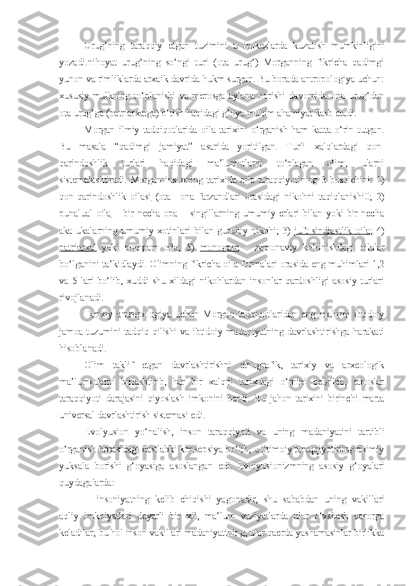 Urug‘ning   taraqqiy   etgan   tuzimini   u   irokezlarda   kuzatish   mumkinligini
yozadi.nihoyat   urug‘ning   so‘ngi   turi   (ota   urug‘)   Morganning   fikricha   qadimgi
yunon va rimliklarda arxaik davrida hukm surgan. Bu borada antropologiya uchun:
xususiy   mulkning   to‘planishi   va   merosga   aylana   borishi   davomida   ona   urug‘dan
ota urug‘ga (patriarxatga) o‘tish haqidagi g‘oya muhim ahamiyat kasb etadi. 
Morgan   ilmiy   tadqiqotlarida   oila   tarixini   o‘rganish   ham   katta   o‘rin   tutgan.
Bu   masala   “qadimgi   jamiyat”   asarida   yoritilgan.   Turli   xalqlardagi   qon-
qarindoshlik   turlari   haqidagi   ma’lumotlarni   to‘plagan   olim,   ularni
sistemalashtiradi.   Morgan   insonning   tarixida  oila   taraqqiyotining   3  bosqichini:   1)
qon-qarindoshlik   oilasi   (ota   –ona   farzandlari   orasidagi   nikohni   taqiqlanishi0;   2)
punalual   oila   –   bir   necha   opa   –   singillarning   umumiy   erlari   bilan   yoki   bir   necha
aka-ukalarning   umumiy   xotinlari   bilan   guruhiy   nikohi;   3)   juft   sindiastlik   oila ;   4)
patriarxal   yoki   pompam   oila;   5)   monogam   –   zamonaviy   ko‘rinishdagi   oilalar
bo‘lganini ta’kidlaydi. Olimning fikricha oila formalari orasida eng muhimlari 1,2
va   5   lari   bo‘lib,   xuddi   shu   xildagi   nikohlardan   insonlar   qardoshligi   asosiy   turlari
rivojlanadi.
Tarixiy   antropologiya   uchun   Morgan   tadqiqotlaridan   eng   muhimi   ibtidoiy
jamoa tuzumini  tadqiq qilishi  va ibtidoiy madaniyatning davrlashtirishga harakati
hisoblanadi.
Olim   taklif   etgan   davrlashtirishni   etnografik,   tarixiy   va   arxeologik
ma’lumotlarni   birlashtirib,   har   bir   xalqni   tarixdagi   o‘rnini   belgilab,   etnoslar
taraqqiyoti   darajasini   qiyoslash   imkonini   berdi.   Bu   jahon   tarixini   birinchi   marta
universal davrlashtirish sistemasi edi.
Evolyusion   yo‘nalish,   inson   taraqqiyoti   va   uning   madaniyatini   tartibli
o‘rganish borasidagi dastlabki konsepsiya bo‘lib, u ijtimoiy taraqqiyotining doimiy
yuksala   borishi   g‘oyasiga   asoslangan   edi.   Evolyusionizmning   asosiy   g‘oyalari
quydagalarda:
- insoniyatning   kelib   chiqishi   yagonadir,   shu   sababdan   uning   vakillari
aqliy   imkoiyatlari   deyarli   bir   xil,   ma’lum   vaziyatlarda   ular   o‘xshash   qarorga
keladilar; bu hol inson vakillari madaniyatining, ular qaerda yashamasinlar birlikka 