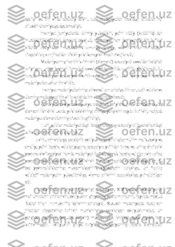 egaligi   va   bir   xilda   taraqqiy   etishi,   turli   madaniyatlar   orasidagi   aloqalar   hal
qiluvchi ahamiyatga ega emasligi;
- insoniyat   jamiyatlarda   doimiy   yuksalishi,   ya’ni   oddiy   (soddolik)   dan
murakkablikka   o‘tish   jarayoni   mavjud;   madaniyat   ham   jamiyatning   bir   bo‘lagi
sifatida   oddiylikdan   murakkablik   tomonga   doimiy,   sekinlik   bilan   bo‘ladigan
o‘zgaishlar, son jihatidan o‘sish yoki kamayish orqali rivojlanadi;
- Madaniyatning har bir ko‘rinishi (elementi) taraqqiyoti avvaldan belgilab
qo‘yilgan,   uning   keyingi   formalari   avvalgilaridan   rolida   tug‘ilib,   shakllanadi,   bu
borada   madaniyat   taraqqiyoti   ko‘pbosqichli   bo‘lib,   ular   dunyodagi   barcha
madaniyatlar uchun bir xildir;
- Insoniyat madaniyatlarining universal qonunlariga binoan, turli xalqlar va
ularning madaniyati bir xil bosqichda bir xil natijalar beradi;
- Ijtimoiy taravviyot evolyusiya qonunlari bo‘yicha, jonli tabiatgamas, bir
elemetni ikinchisi ustida yoki eskisining o‘rniga yangisini paydo bo‘lishi, natijada
madaniyat elementlarining o‘zaro bog‘liqligi;
- Turli  xalqlar  madaniyatidagi  farqlar  ularning taraqqiyoti  bosqichlaridagi
tafovutlar bilan bog‘liq ekanligi. 
Ushbu prinsiplarga asoslanib evolyusionist etnologlar muhim mafkuraviy va
amaliy;  ya’ni  barcha  xalqlar  yagona  taraqqiyot  yo‘lidan borsa  va uning cho‘qqisi
yevropa sivilizatsiyasi hamda madaniyati bo‘lsa, demak barcha xalqlar oxir-oqibat
yevropa madaniy qadriyatlariga kelishishi lozimligi haqida xulosalar qilganlar. Bu
esa   yevropaldiklarning   mustamlakachilik   siyosatlarini   oqlashga,   uni   “qoloq
xalqlar”   madaniyatini   yuksaltirishga   xizmat   qilishini   taqqoslashga   yo‘naltirilgan
edi. 
Tarixiy   antropologiyaning   keyingi   taraqqiyoti,   XIX   asrning   oxirida   yangi
ma’lumotlarni to‘planishi, evolyusion g‘oyaning zaif tomonlarini, hayotda mavjud
faktlar   bilan     nomuvoffiq   kelishini   aniqlaydi.   Xususan   madaniyatda   faqat   son
jihatidan   o‘zgarishlar   bo‘lishi   mumkinligiga   asoslangan   evolyusionistlar,   uni
yangidan   tug‘ilishi   (vujudga   kelishi)   mumkinligini   izohlash   tugul   o‘ylab   ham
ko‘rishmagan.   Evolyusion   g‘oya   bo‘yicha   madaniyatning   barcha   elementlari 