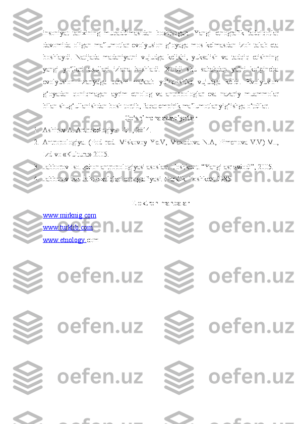 insoniyat   tarixining   muqaddimasidan   boshlangan.   Yangi   etnografik   tadqiqotlar
davomida   oligan   ma’lumotlar   evolyusion   g‘oyaga   mos   kelmasdan   izoh   talab   eta
boshlaydi.   Natijada   madaniyatni   vujudga   kelishi,   yuksalish   va   tadqiq   etishning
yangi   yo‘llari   usullari   izlana   boshladi.   Xuddi   shu   sababdan   ya’ni   ko‘pincha
evolyusion   nzariyaga   qarshi   maktab   yo‘nalishlar   vujudga   keldi.   Evolyusion
g‘oyadan   qoniqmagan   ayrim   etnolog   va   antropologlar   esa   nazariy   muammolar
bilan shug‘ullanishdan bosh tortib, faqat empirik ma’lumotlar yig‘ishga o‘tdilar. 
Qo‘shimcha adabiyotlar
1. Ashirov A. Antropologiya. –T.., 2014.
2. Antropologiya.   (Pod   red.   Miskovoy   Ye.V,   Mexedova   N.A,   Pimenova   V.V ) -M..,
Izd-vo «Kultura» 2005.
3. Jabborov Iso. Jahon antropologiyasi asoslari. Toshkent. “Yangi asr avlodi”, 2005.
4. Jabborov Iso. Jahon xalqlari etnografiyasi.  Darslik. Toshkent.1985
E lektron manbalar
www.    mirknig.com   
www.turklib.com
www.etnology. com 