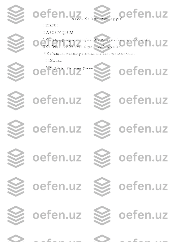 Mavzu:  Ko‘ktepa arxeologiyasi
        I.KIRISH
        II.ASOSIY QISIM 
        1.Ko‘ktepa yodgorligining topilishi va tadqiqotlarning  boshlanishi .
         2.Ko‘ktepa atrofini o'rab olgan mudofa devorlari.
         3.Ko‘ktepani markaziy qismida olib borilgan izlanishlar.
          III.Xulosa.
          IV.Foydalanilgan adabiyotlar.  