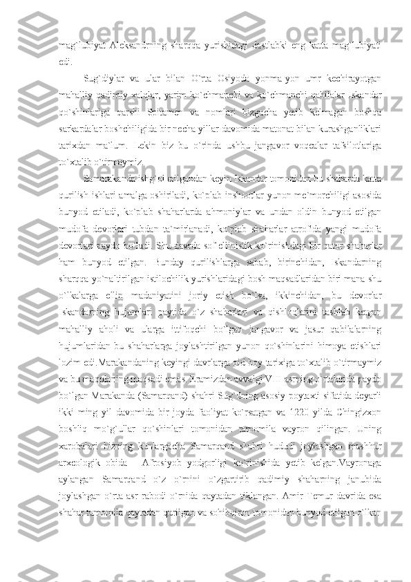 mag`lubiyat   Aleksandrning   sharqqa   yurishidagi   dastlabki   eng   katta   mag`lubiyati
edi.
Sug`diylar   va   ular   bilan   O`rta   Osiyoda   yonma-yon   umr   kechirayotgan
mahalliy   qadimiy   xalqlar,   yarim   ko`chmanchi   va   ko`chmanchi   qabilalar   Iskandar
qo`shinlariga   qarshi   Spitamen   va   nomlari   bizgacha   yetib   kelmagan   boshqa
sarkardalar boshchiligida bir necha yillar davomida matonat bilan kurashganliklari
tarixdan   ma`lum.   Lekin   biz   bu   o`rinda   ushbu   jangavor   voqealar   tafsilotlariga
to`xtalib o`tirmaymiz.
Samarakanda ishg`ol etilgandan keyin Iskandar tomonidan bu shaharda katta
qurilish ishlari amalga oshiriladi, ko`plab inshootlar yunon me`morchiligi asosida
bunyod   etiladi,   ko`plab   shaharlarda   ahmoniylar   va   undan   oldin   bunyod   etilgan
mudofa   devorlari   tubdan   ta`mirlanadi,   ko`plab   shaharlar   atrofida   yangi   mudofa
devorlari paydo bo`ladi. Shu davrda sof ellinistik ko`rinishdagi bir qator shaharlar
ham   bunyod   etilgan.   Bunday   qurilishlarga   sabab,   birinchidan,   Iskandarning
sharqqa yo`naltirilgan istilochilik yurishlaridagi bosh maqsadlaridan biri mana shu
o`lkalarga   ellin   madaniyatini   joriy   etish   bo`lsa,   ikkinchidan,   bu   devorlar
Iskandarning   hujumlari   paytida   o`z   shaharlari   va   qishloqlarini   tashlab   ketgan
mahalliy   aholi   va   ularga   ittifoqchi   bo`lgan   jangavor   va   jasur   qabilalarning
hujumlaridan   bu   shaharlarga   joylashtirilgan   yunon   qo`shinlarini   himoya   etishlari
lozim edi.Marakandaning keyingi davrlarga oid boy tarixiga to`xtalib o`tirmaymiz
va bu maqolaning maqsadi emas. Eramizdan avvalgi VIII asrning o`rtalarida paydo
bo`lgan Marakanda (Samarqand) shahri Sug`dning asosiy poytaxti sifatida deyarli
ikki   ming   yil   davomida   bir   joyda   faoliyat   ko`rsatgan   va   1220   yilda   Chingizxon
boshliq   mo`g`ullar   qo`shinlari   tomonidan   tamomila   vayron   qilingan.   Uning
xarobalari   bizning   kunlargacha   Samarqand   shahri   hududi   joylashgan   mashhur
arxeologik   obida   -   Afrosiyob   yodgorligi   ko`rinishida   yetib   kelgan.Vayronaga
aylangan   Samarqand   o`z   o`rnini   o`zgartirib   qadimiy   shaharning   janubida
joylashgan   o`rta   asr   rabodi   o`rnida   qaytadan   tiklangan.   Amir   Temur   davrida   esa
shahar tamomila qaytadan qurilgan va sohibqiron tomonidan bunyod etilgan o`lkan 