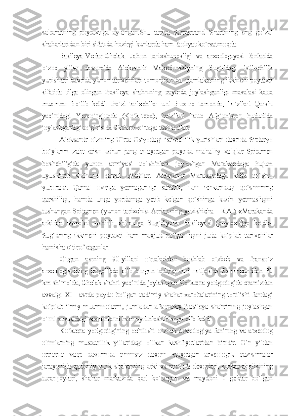 saltanatning   poytaxtiga   aylangan.Shu   tariqa   Samarqand   Sharqning   eng   go`zal
shaharlaridan biri sifatida hozirgi kunlarda ham faoliyat ko`rsatmoqda.
Basileya-Vedar-Chelak.   Jahon   tarixshunosligi   va   arxeologiyasi   fanlarida
o`zoq   yillar   davomida   Aleksandr   Makedonskiyning   Sug`ddagi   istilochilik
yurishlari davrida yunon tarixchilari tomonidan bu mamlakatning ikkinchi poytaxti
sifatida   tilga   olingan   Basileya   shahrining   qayerda   joylashganligi   masalasi   katta
muammo   bo`lib   keldi.   Ba`zi   tarixchilar   uni   Buxoro   tomonda,   ba`zilari   Qarshi
yaqinidagi   Yerqo`rg`onda   (Ko`k-tepa),   ba`zilari   hatto   Afg`oniston   hududida
joylashganligi to`g`risida fikrlarni o`rtaga tashladilar.
Aleksandr   o`zining   O`rta   Osiyodagi   istilochilik   yurishlari   davrida   Sirdaryo
bo`ylarini   zabt   etish   uchun   jang   qilayotgan   paytida   mahalliy   xalqlar   Spitamen
boshchiligida   yunon   armiyasi   qo`shinlari   joylashgan   Marakandaga   hujum
uyushtirib   shaharni   qamal   qiladilar.   Aleksandr   Marakandaga   katta   qo`shin
yuboradi.   Qamal   oxiriga   yetmaganligi   sababli,   ham   ichkaridagi   qo`shinning
qarshiligi,   hamda   unga   yordamga   yetib   kelgan   qo`shinga   kuchi   yetmasligini
tushungan Spitamen (yunon tarixchisi  Arrianning yozishicha  - R.A.) «Marakanda
arkidan   qamalni   tushirib   shimolga   Sug`diyona   Basileyasi   (poytaxti)ga   ketdi».
Sug`dning   ikkinchi   poytaxti   ham   mavjud   bo`lganligini   juda   ko`plab   tarixchilar
hamisha e`tirof etganlar.
O`tgan   asrning   90-yillari   o`rtalaridan   boshlab   o`zbek   va   franso`z
arxeologlarining   birgalikda   olib   borgan   tadqiqotlari   natijasida   Samarqanddan   30
km shimolda, Chelak shahri yaqinida joylashgan Ko`ktepa yodgorligida eramizdan
avvalgi XI  - asrda paydo bo`lgan qadimiy shahar  xarobalarining topilishi  fandagi
ko`plab   ilmiy   muammolarni,   jumladan   afsonaviy   Basileya   shahrining   joylashgan
o`rni xususidagi taxminlarni ham oydinlashtirishga olib keldi.
Ko`ktepa   yodgorligining   ochilishi   o`zbek   arxeologiya   fanining   va   arxeolog
olimlarning   mustaqillik   yillaridagi   o`lkan   kashfiyotlaridan   biridir.   O`n   yildan
ortiqroq   vaqt   davomida   tinimsiz   davom   etayotgan   arxeologik   qazishmalar
jarayonida  qadimiy yirik shaharning arki  va mudofa devorlari, shahar  aholisining
turar-joylari,   shahar   markazida   qad   ko`targan   va   maydoni   1   gektar   bo`lgan 