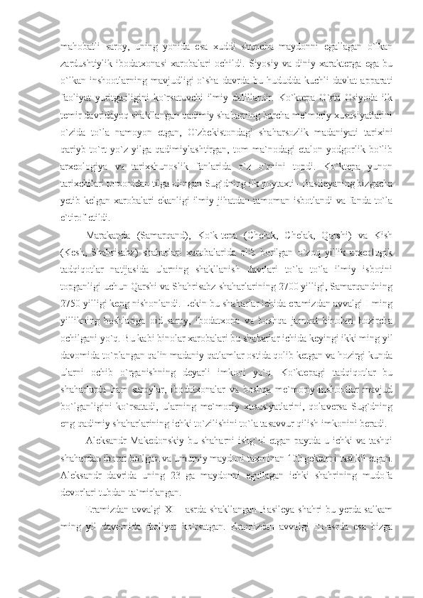 mahobatli   saroy,   uning   yonida   esa   xuddi   shuncha   maydonni   egallagan   o`lkan
zardushtiylik   ibodatxonasi   xarobalari   ochildi.   Siyosiy   va   diniy   xarakterga   ega   bu
o`lkan   inshootlarning  mavjudligi   o`sha   davrda   bu  hududda   kuchli   davlat   apparati
faoliyat   yuritganligini   ko`rsatuvchi   ilmiy   dalillardir.   Ko`ktepa   O`rta   Osiyoda   ilk
temir davridayoq shakllangan qadimiy shaharning barcha me`moriy xususiyatlarini
o`zida   to`la   namoyon   etgan,   O`zbekistondagi   shaharsozlik   madaniyati   tarixini
qariyb   to`rt   yo`z   yilga   qadimiylashtirgan,   tom   ma`nodagi   etalon   yodgorlik   bo`lib
arxeologiya   va   tarixshunoslik   fanlarida   o`z   o`rnini   topdi.   Ko`ktepa   yunon
tarixchilari tomonidan tilga olingan Sug`dning ilk poytaxti - Basileyaning bizgacha
yetib kelgan xarobalari ekanligi  ilmiy jihatdan tamoman isbotlandi  va fanda to`la
e`tirof etildi.
Marakanda   (Samarqand),   Ko`k-tepa   (Chelak,   Chelak,   Qarshi)   va   Kish
(Kesh,   Shahrisabz)   shaharlari   xarobalarida   olib   borilgan   o`zoq   yillik   arxeologik
tadqiqotlar   natijasida   ularning   shakllanish   davrlari   to`la   to`la   ilmiy   isbotini
topganligi uchun Qarshi va Shahrisabz shaharlarining 2700 yilligi, Samarqandning
2750 yilligi keng nishonlandi. Lekin bu shaharlar ichida eramizdan avvalgi I-ming
yillikning   boshlariga   oid   saroy,   ibodatxona   va   boshqa   jamoat   binolari   hozircha
ochilgani yo`q. Bu kabi binolar xarobalari bu shaharlar ichida keyingi ikki ming yil
davomida to`plangan qalin madaniy qatlamlar ostida qolib ketgan va hozirgi kunda
ularni   ochib   o`rganishning   deyarli   imkoni   yo`q.   Ko`ktepagi   tadqiqotlar   bu
shaharlarda   ham   saroylar,   ibodatxonalar   va   boshqa   me`moriy   inshootlar   mavjud
bo`lganligini   ko`rsatadi,   ularning   me`moriy   xususiyatlarini,   qolaversa   Sug`dning
eng qadimiy shaharlarining ichki to`zilishini to`la tasavvur qilish imkonini beradi.
Aleksandr  Makedonskiy bu shaharni  ishg`ol etgan paytda u ichki  va tashqi
shahardan iborat bo`lgan va umumiy maydoni taxminan 100 gektarni tashkil etgan.
Aleksandr   davrida   uning   23   ga   maydonni   egallagan   ichki   shahrining   mudofa
devorlari tubdan ta`mirlangan.
Eramizdan avvalgi XI - asrda shakllangan Basileya shahri bu yerda salkam
ming   yil   davomida   faoliyat   ko`rsatgan.   Eramizdan   avvalgi   III-asrda   esa   bizga 