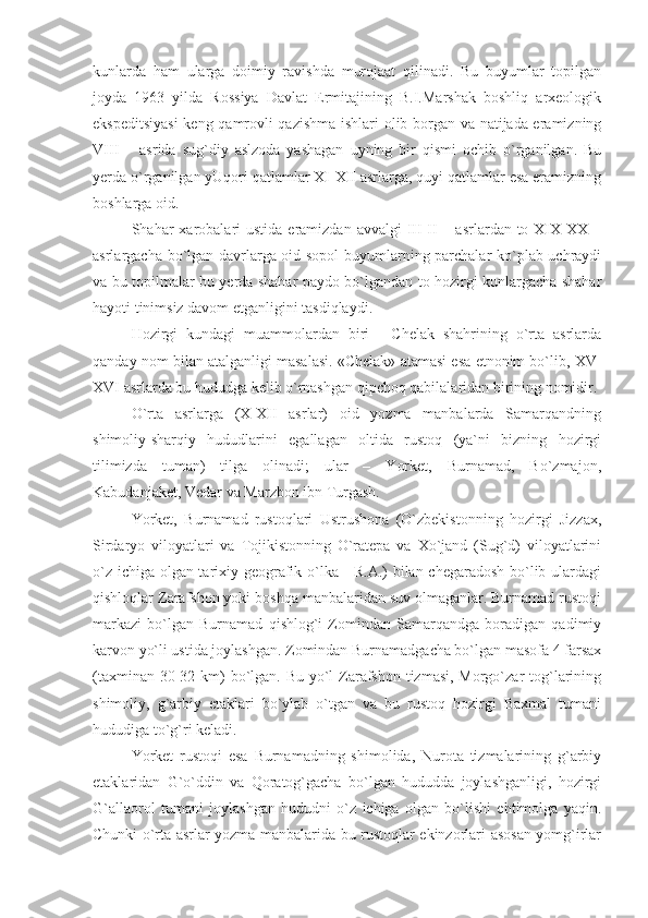 kunlarda   ham   ularga   doimiy   ravishda   murojaat   qilinadi.   Bu   buyumlar   topilgan
joyda   1963   yilda   Rossiya   Davlat   Ermitajining   B.I.Marshak   boshliq   arxeologik
ekspeditsiyasi  keng qamrovli qazishma ishlari olib borgan va natijada eramizning
VIII   –   asrida   sug`diy   aslzoda   yashagan   uyning   bir   qismi   ochib   o`rganilgan.   Bu
yerda o`rganilgan yUqori qatlamlar XI-XII asrlarga, quyi qatlamlar esa eramizning
boshlarga oid.
Shahar  xarobalari  ustida  eramizdan  avvalgi  III-II  –  asrlardan to  XIX-XX  –
asrlargacha bo`lgan davrlarga oid sopol  buyumlarning parchalar ko`plab uchraydi
va bu topilmalar bu yerda shahar paydo bo`lgandan to hozirgi kunlargacha shahar
hayoti tinimsiz davom etganligini tasdiqlaydi.
Hozirgi   kundagi   muammolardan   biri   -   Chelak   shahrining   o`rta   asrlarda
qanday nom bilan atalganligi masalasi. «Chelak» atamasi esa etnonim bo`lib, XV-
XVI asrlarda bu hududga kelib o`rnashgan qipchoq qabilalaridan birining nomidir.
O`rta   asrlarga   (X-XII   asrlar)   oid   yozma   manbalarda   Samarqandning
shimoliy-sharqiy   hududlarini   egallagan   oltida   rustoq   (ya`ni   bizning   hozirgi
tilimizda   tuman)   tilga   olinadi;   ular   –   Yorket,   Burnamad,   Bo`zmajon,
Kabudanjaket, Vedar va Marzbon ibn Turgash.
Yorket,   Burnamad   rustoqlari   Ustrushona   (O`zbekistonning   hozirgi   Jizzax,
Sirdaryo   viloyatlari   va   Tojikistonning   O`ratepa   va   Xo`jand   (Sug`d)   viloyatlarini
o`z ichiga olgan tarixiy-geografik o`lka - R.A.) bilan chegaradosh bo`lib ulardagi
qishloqlar Zarafshon yoki boshqa manbalaridan suv olmaganlar. Burnamad rustoqi
markazi   bo`lgan   Burnamad   qishlog`i   Zomindan   Samarqandga   boradigan   qadimiy
karvon yo`li ustida joylashgan. Zomindan Burnamadgacha bo`lgan masofa 4 farsax
(taxminan 30-32 km) bo`lgan. Bu yo`l Zarafshon tizmasi, Morgo`zar tog`larining
shimoliy,   g`arbiy   etaklari   bo`ylab   o`tgan   va   bu   rustoq   hozirgi   Baxmal   tumani
hududiga to`g`ri keladi.
Yorket   rustoqi   esa   Burnamadning   shimolida,   Nurota   tizmalarining   g`arbiy
etaklaridan   G`o`ddin   va   Qoratog`gacha   bo`lgan   hududda   joylashganligi,   hozirgi
G`allaorol   tumani   joylashgan   hududni   o`z   ichiga   olgan   bo`lishi   ehtimolga   yaqin.
Chunki o`rta asrlar yozma manbalarida bu rustoqlar ekinzorlari asosan yomg`irlar 