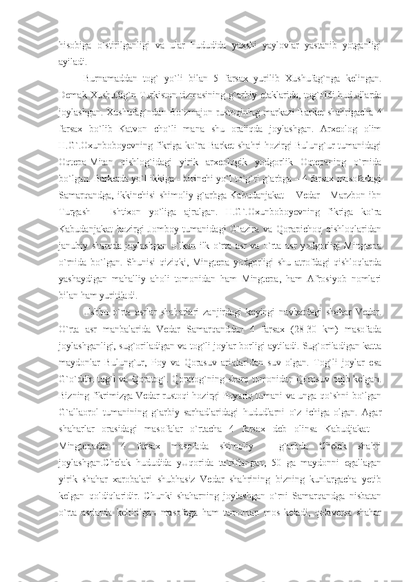 hisobiga   o`stirilganligi   va   ular   hududida   yaxshi   yaylovlar   yastanib   yotganligi
ayiladi.
Burnamaddan   tog`   yo`li   bilan   5   farsax   yurilib   Xushufag`nga   kelingan.
Demak  Xushufag`n  Turkiston  tizmasining   g`arbiy  etaklarida,  tog`oldi  hududlarda
joylashgan.  Xushufag`ndan   Bo`zmajon  rustoqining   markazi  Barket   shahrigacha  4
farsax   bo`lib   Katvon   cho`li   mana   shu   oraliqda   joylashgan.   Arxeolog   olim
H.G`.Oxunboboyevning fikriga ko`ra Barket shahri  hozirgi Bulung`ur tumanidagi
Oqtepa-Mitan   qishlog`idagi   yirik   arxeologik   yodgorlik   Oqtepaning   o`rnida
bo`lgan. Barketda yo`l ikkiga - birinchi yo`l to`g`ri g`arbga – 4 farsax masofadagi
Samarqandga,   ikkinchisi   shimoliy   g`arbga   Kabudanjakat   –   Vedar   -   Marzbon   ibn
Turgash   -   Ishtixon   yo`liga   ajralgan.   H.G`.Oxunboboyevning   fikriga   ko`ra
Kabudanjakat   hozirgi   Jomboy   tumanidagi   G`azira   va   Qorapichoq   qishloqlaridan
janubiy   sharqda   joylashgan   o`lkan   ilk   o`rta   asr   va   o`rta   asr   yodgorligi   Mingtepa
o`rnida   bo`lgan.   Shunisi   qiziqki,   Mingtepa   yodgorligi   shu   atrofdagi   qishloqlarda
yashaydigan   mahalliy   aholi   tomonidan   ham   Mingtepa,   ham   Afrosiyob   nomlari
bilan ham yuritiladi.
Ushbu   o`rta   asrlar   shaharlari   zanjirdagi   keyingi   navbatdagi   shahar   Vedar.
O`rta   asr   manbalarida   Vedar   Samarqanddan   4   farsax   (28-30   km)   masofada
joylashganligi, sug`oriladigan va tog`li joylar borligi aytiladi. Sug`oriladigan katta
maydonlar   Bulung`ur,   Poy   va   Qorasuv   ariqlaridan   suv   olgan.   Tog`li   joylar   esa
G`o`ddin tog`i va Qoratog`. Qoratog`ning sharq tomonidan Qorasuv  oqib kelgan.
Bizning fikrimizga Vedar rustoqi hozirgi Poyariq tumani va unga qo`shni bo`lgan
G`allaorol   tumanining   g`arbiy   sarhadlaridagi   hududlarni   o`z   ichiga   olgan.   Agar
shaharlar   orasidagi   masofalar   o`rtacha   4   farsax   deb   olinsa   Kabudjakat   –
Mingtepadan   4   farsax   masofada   shimoliy   -   g`arbda   Chelak   shahri
joylashgan.Chelak   hududida   yUqorida   ta`riflangan,   50   ga   maydonni   egallagan
yirik   shahar   xarobalari   shubhasiz   Vedar   shahrining   bizning   kunlargacha   yetib
kelgan   qoldiqlaridir.   Chunki   shaharning   joylashgan   o`rni   Samarqandga   nisbatan
o`rta   asrlarda   keltirilgan   masofaga   ham   tamoman   mos   keladi,   qolaversa   shahar 