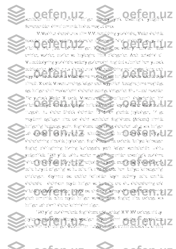 xarobalari   bo`lishi   mumkin   bo`lgan   bunday   yirik   arxeologik   yodgorlik
Samarqanddan shimol tomonda boshqa mavjud emas.
IV.Mashhur  sharqshunos  olim  V.V.Bartoldning  yozishicha,  Vedar  shahrida
paxtadan   to`qilgan   vedariy   gazlamalar   o`zining   nafisligi,   pishiqligi   va   yUqori
sifatliligi   bilan   juda   mashhur   bo`lgan.   Xurosonda   esa   vedariy   matosidan   faqat
amirlar,   vazirlar,   qozilar   va   boylargina   libos   tiktirganlar.   Arab   tarixchisi   al-
MUqaddasiyning yozishicha vedariy gazlamasini  Bog`dod sultonlari ham  yUqsak
qadrlaganlar.   Mashhur   rus   sharqshunosi   V.V.Bartoldning   ma`lumotga   ko`ra   arab
sayyohi Yoqut asarlarida Vedar «jome masjidiga ega bo`lgan shahar» sifatida tilga
olinadi. X asrda Movarounnahrga kelgan arab sayyohlari faqatgina jome masjidiga
ega bo`lgan aholi maskanlarini shaharlar qatoriga kiritganlar. Shu nUqtai nazardan
fikr   yuritsak   Vedar   X   asrda   Movarounnahrning   to`laqonli   shaharlaridan   biri
sifatida faoliyat ko`rsatganligi ayon bo`ladi.Vedardan keyingi shahar Marzbon ibn
Turgash.   Bu   shahar   Chelak   shahridan   15-16   km   g`arbda   joylashgan,   14   ga
maydonni   egallagan   o`rta   asr   shahri   xarobalari   Sog`ishtepa   (Arktepa)   o`rnida
bo`lganligi haqiqatga yaqin. Sog`ishtepa o`rta asrlar shaharlari uchun xos bo`lgan
uch   qismdan   -   ark   shahriston   va   raboddan   iborat   bo`lib   Chelak   va   Ishtixon
shaharlarining   o`rtasida   joylashgan.   Sog`ishtepa   o`rta   asrlarda   faoliyat   ko`rsatgan
Sog`arj   qishlog`ining   bizning   kunlargacha   yetib   kelgan   xarobalaridir.   Ushbu
yodgorlikda   1983   yilda   ushbu   satrlar   muallifi   tomonidan   arxeologik   qazishma
ishlari olib borilgan. Qazishmalar  natijasida bu yerda eramizning boshlarida yirik
qal`a   bunyod   etilganligi   va   bu  qal`a  ilk   o`rta   asrlarda   ham   faoliyat   ko`rsatganligi
aniqlangan.   Keyinroq   esa   arablar   istilosidan   keyin   qadimiy   qal`a   atrofida
shaharcha   -   shahriston   paydo   bo`lgan   va   bu   qal`a   ana   shu   shaharchaning   arki
sifatida   faoliyat   ko`rsatgan.   Keyin   esa   aholining   ko`payishi   natijasida   shaharning
g`arb   tomonida   rabot   paydo   bo`lgan   va   shu   tariqa   Sog`arj   o`rta   asrlarga   xos
bo`lgan uch qismli shahar ko`rinishini olgan.
1983 yilgi qazishmalarda Sog`ishtepa arki ustidagi XIV-XV asrlarga oid uy-
joylar   xarobalaridan   Xitoyda   yasalgan   noyob   chinni   seladon   –   qorni   katta
sharsimon idish topilgan.Marzbon ibn Turgash nomiga e`tibor qaratsak bu ko`proq 