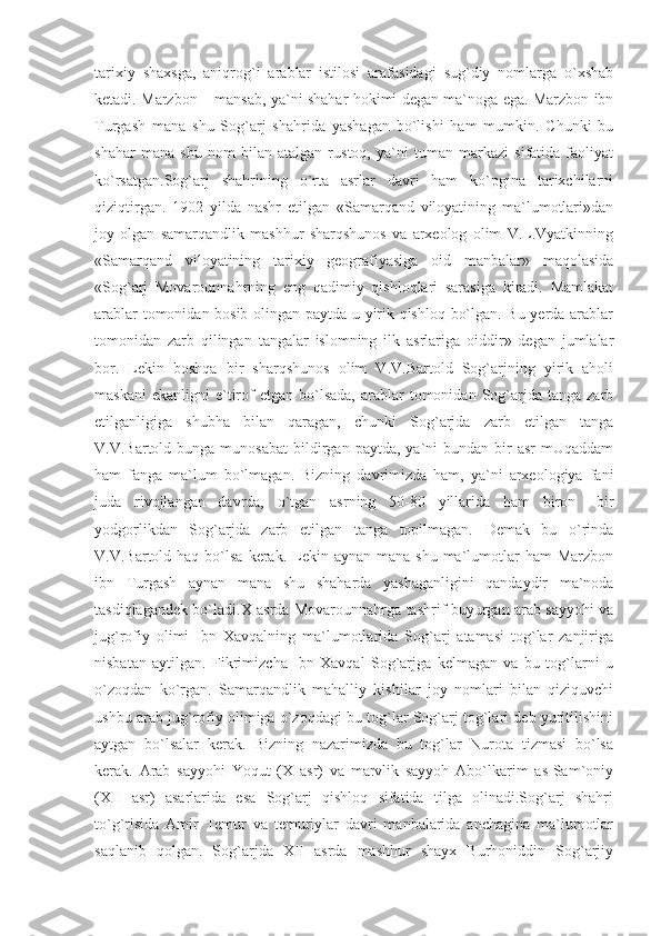 tarixiy   shaxsga,   aniqrog`i   arablar   istilosi   arafasidagi   sug`diy   nomlarga   o`xshab
ketadi. Marzbon – mansab, ya`ni shahar hokimi degan ma`noga ega. Marzbon ibn
Turgash   mana   shu   Sog`arj   shahrida   yashagan   bo`lishi   ham   mumkin.   Chunki   bu
shahar   mana   shu   nom   bilan   atalgan   rustoq,   ya`ni   tuman   markazi   sifatida   faoliyat
ko`rsatgan.Sog`arj   shahrining   o`rta   asrlar   davri   ham   ko`pgina   tarixchilarni
qiziqtirgan.   1902   yilda   nashr   etilgan   «Samarqand   viloyatining   ma`lumotlari»dan
joy   olgan   samarqandlik   mashhur   sharqshunos   va   arxeolog   olim   V.L.Vyatkinning
«Samarqand   viloyatining   tarixiy   geografiyasiga   oid   manbalar»   maqolasida
«Sog`arj   Movarounnahrning   eng   qadimiy   qishloqlari   sarasiga   kiradi.   Mamlakat
arablar tomonidan bosib olingan paytda u yirik qishloq bo`lgan. Bu yerda arablar
tomonidan   zarb   qilingan   tangalar   islomning   ilk   asrlariga   oiddir»   degan   jumlalar
bor.   Lekin   boshqa   bir   sharqshunos   olim   V.V.Bartold   Sog`arjning   yirik   aholi
maskani  ekanligni   e`tirof  etgan   bo`lsada,   arablar  tomonidan  Sog`arjda   tanga  zarb
etilganligiga   shubha   bilan   qaragan,   chunki   Sog`arjda   zarb   etilgan   tanga
V.V.Bartold  bunga  munosabat   bildirgan  paytda,   ya`ni  bundan  bir   asr  mUqaddam
ham   fanga   ma`lum   bo`lmagan.   Bizning   davrimizda   ham,   ya`ni   arxeologiya   fani
juda   rivojlangan   davrda,   o`tgan   asrning   50-80   yillarida   ham   biron   –bir
yodgorlikdan   Sog`arjda   zarb   etilgan   tanga   topilmagan.   Demak   bu   o`rinda
V.V.Bartold haq  bo`lsa  kerak. Lekin aynan  mana  shu  ma`lumotlar  ham  Marzbon
ibn   Turgash   aynan   mana   shu   shaharda   yashaganligini   qandaydir   ma`noda
tasdiqlagandek bo`ladi.X asrda Movarounnahrga tashrif buyurgan arab sayyohi va
jug`rofiy   olimi   Ibn   Xavqalning   ma`lumotlarida   Sog`arj   atamasi   tog`lar   zanjiriga
nisbatan   aytilgan.   Fikrimizcha   Ibn   Xavqal   Sog`arjga   kelmagan   va   bu   tog`larni   u
o`zoqdan   ko`rgan.   Samarqandlik   mahalliy   kishilar   joy   nomlari   bilan   qiziquvchi
ushbu arab jug`rofiy olimiga o`zoqdagi bu tog`lar Sog`arj tog`lari deb yuritilishini
aytgan   bo`lsalar   kerak.   Bizning   nazarimizda   bu   tog`lar   Nurota   tizmasi   bo`lsa
kerak.   Arab   sayyohi   Yoqut   (X   asr)   va   marvlik   sayyoh   Abo`lkarim   as-Sam`oniy
(XII   asr)   asarlarida   esa   Sog`arj   qishloq   sifatida   tilga   olinadi.Sog`arj   shahri
to`g`risida   Amir   Temur   va   temuriylar   davri   manbalarida   anchagina   ma`lumotlar
saqlanib   qolgan.   Sog`arjda   XII   asrda   mashhur   shayx   Burhoniddin   Sog`arjiy 