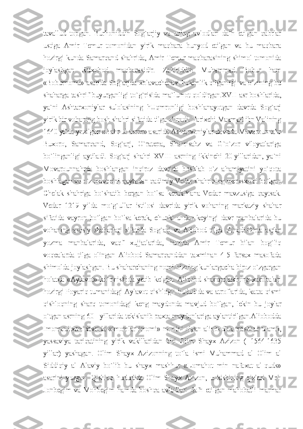tavallud   topgan.   Burhoniddin   Sog`arjiy   va   uning   avlodlari   dafn   etilgan   qabrlar
ustiga   Amir   Temur   tomonidan   yirik   maqbara   bunyod   etilgan   va   bu   maqbara
hozirgi   kunda  Samarqand  shahrida,  Amir   Temur  maqbarasining  shimol   tomonida
joylashgan   Ruxobod   maqbarasidir.   Zahiriddin   Muhammad   Bobur   ham
«Boburnoma» asarida Sog`arjda xolavachchasi hokimlik qilganligi va o`zining bu
shaharga tashrif buyurganligi to`g`risida ma`lumot qoldirgan.XVII asr boshlarida,
ya`ni   Ashtarxoniylar   sulolasining   hUqmronligi   boshlanayotgan   davrda   Sog`arj
yirik bir vohaning bosh shahri sifatida tilga olinadi. Tarixchi Maxmud ibn Valining
1640 yilda yozilgan «Bahr ul-asror» asarida Ashtarxoniylar davrida Movarounnahr
Buxoro,   Samarqand,   Sog`arj,   O`ratepa,   Shahrisabz   va   G`o`zor   viloyatlariga
bo`linganligi   aytiladi.   Sog`arj   shahri   XVIII   asrning   ikkinchi   20-yillaridan,   ya`ni
Movarounnahrda   boshlangan   inqiroz   davrida   boshlab   o`z   ahamiyatini   yo`qota
boshlagan va o`z mavqeini qaytadan qadimiy Vedar shahrining merosxo`ri bo`lgan
Chelak   shahriga   bo`shatib   bergan   bo`lsa   kerak.Yana   Vedar   mavzusiga   qaytsak.
Vedar   1219   yilda   mo`g`ullar   istilosi   davrida   yirik   vohaning   markaziy   shahar
sifatida   vayron   bo`lgan   bo`lsa   kerak,   chunki   undan   keyingi   davr   manbalarida   bu
vohaning   asosiy   shaharlari   sifatida   Sog`arj   va   Aliobod   tilga   olinadi.O`rta   asrlar
yozma   manbalarida,   vaqf   xujjatlarida,   hamda   Amir   Temur   bilan   bog`liq
voqealarda   tilga   olingan   Aliobod   Samarqanddan   taxminan   4-5   farsax   masofada
shimolda joylashgan. Bu shaharchaning nomi bizning kunlargacha biroz o`zgargan
holatda   «Aylavot»   ko`rinishida   yetib   kelgan.   Aliobod   shaharchasining   xarobalari
hozirgi Poyariq tumanidagi Aylavot qishlog`i hududida va atroflarida, katta qismi
qishloqning   sharq   tomonidagi   keng   maydonda   mavjud   bo`lgan,   lekin   bu   joylar
o`tgan asrning 60 - yillarida tekislanib paxta maydonlariga aylantirilgan.Aliobodda
Imomqulixon davrida «imomlar imomi» nomini olgan aliobodlik mashhur ulamo,
yassaviya   tariqatining   yirik   vakillaridan   biri   Olim   Shayx   Azizon   (   1564-1635
yillar)   yashagan.   Olim   Shayx   Azizonning   to`la   ismi   Muhammad   al   Olim   al
Siddiqiy   al   Alaviy   bo`lib   bu   shayx   mashhur   «Lomahot   min   nafaxat   al-quds»
asarini   yozgan.   Qishloq   hududida   Olim   Shayx   Azizon,   u   kishining   qizlari   Moh
Jonbegim   va   Mohbegim   hamda   boshqa   avlodlari   dafn   etilgan   mahobatli   marmar 