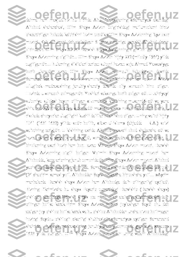 dahma   ham   mavjud.Biz   bu   o`rinda   Abu   Tohirxojaning   «Samariya»   asaridagi
Aliobod   shaharchasi,   Olim   Shayx   Azizon   to`g`risidagi   ma`lumotlarni   biroz
qisqartirilgan holatda  keltirishni  lozim  topdik:«Olim  Shayx Azizonning fayz osor
mozori.   Kabud   tumani   deb   ataladigan   SHeroz   tumaniga   qarashli   Aliobod   degan
o`rindadir. Olim Shayx Azizon Darvish Shayx Azizonning o`g`li bo`lgan Mo`min
Shayx Azizonning o`g`lidir... Olim Shayx Azizon hijriy 972 (milodiy 1564) yilda
tug`ilgandir....   Bularning   silsilalari   tariqat   sultoni   hazrat   xoja   Ahmad   Yassaviyga
borib   ulanadi.   Hazrat   Olim   Shayx   Azizon   Imomquli   Bahodurxon   davrida
Samarqandda   a`lam   edi   va   o`z   zamonasi   imomlarining   imomi   edi.   U   Mirzo
Ulug`bek   madrasasining   janubiy-sharqiy   tarafida   oliy   xonaqoh   bino   qilgan.
Hozirda u xonaqoh qolmagandir. Yoshlari saksonga borib qolgan edi. U Jahriyayi
sultoniya   sulolasi   bayon   qilingan   «Lomahot»   kitobining   musannifi   edi   va   yana
shi`a  mazhabining  raddiga  «Dar   raddi   mazhabi   shi`a»  nomli   risola   tartib  berib,  u
risolada choryorlar ulug`ligini kuchli dalillar bilan isbot qilgan. Uning vafoti hijriy
1041   (1631-1632)   yilida   sodir   bo`lib,   «faxr   ul-islom»   (abjadda   –   R.A.)   so`zi
vafotining   tarixidir.   U   kishining   asrida   Aliobod   mavze`i   obod   shaharcha   edi   va
hazrat   eshon   u   yerga   jome`   masjidi,   xonaqoh   va   madrasa   bino   qilgan   edilar.   U
binolarning   asari   hozir   ham   bor.Hazrat   Mo`min   Shayx   Azizon   mozori.   Darvish
Shayx   Azizonning   o`g`li   bo`lgan   Mo`min   Shayx   Azizonning   mozori   ham
Aliobodda, katta ariqning janub tomonidadir.Pirim Shayx Azizon mozori. Aliobod
yaqinidagi Saydi ohu degan o`rinda. Samarqand shahridan Aliobodgacha uch tosh
(24 chaqirim samasi yo`l. Alioboddan Saydi ohugacha bir toshcha yo`l.... »Ayrim
manbalarda   Darvish   shayx   Azizon   ham   Aliobodga   dafn   qilinganligi   aytiladi.
Bizning   fikrimizcha   bu   shayx   Payariq   tumanidagi   Darvishiq   (Darvish   shayx)
qishlog`i   atrofidagi   Darvish   shayx   ota   nomi   bilan   ataladigan   qabristonga   dafn
qilingan   bo`lsa   kerak.Pirim   Shayx   Azizon   mozori   joylashgan   Saydi   ohu   deb
atalgan joy qishloq bo`lsa kerak va bu qishloq Alioboddan uncha o`zoq bo`lmagan
hozirgi   Saydou   qishlog`i   ekanligi   shubhasizdir.«Samariya»   aytilgan   Samarqand
shahrida   Ulug`bek   madrasasining   janubiy-g`arbiy   tomonida   gumbazli   xonaqox
1623   yilda   qurilgan.   Olim   Shayx   Azizon   tomonidan   uning   vatani   Alioboddagi 