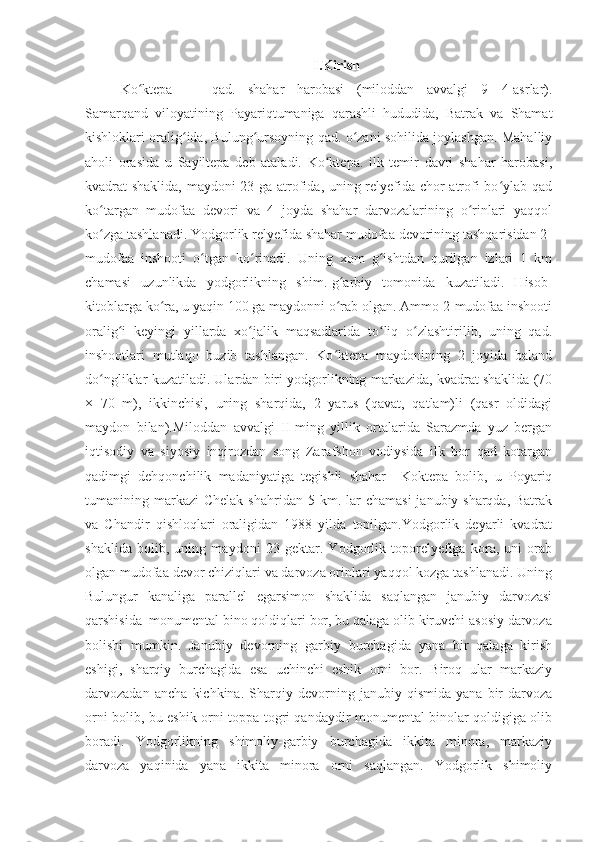 I.Kirish
Ko ktepa   —   qad.   shahar   harobasi   (miloddan   avvalgi   9—4-asrlar).ʻ
Samarqand   viloyatining   Payariqtumaniga   qarashli   hududida,   Batrak   va   Shamat
kishloklari oralig ida, Bulung ursoyning qad. o zani sohilida joylashgan. Mahalliy	
ʻ ʻ ʻ
aholi   orasida   u   Sayiltepa   deb   ataladi.   Ko ktepa.   ilk   temir   davri   shahar   harobasi,	
ʻ
kvadrat shaklida, maydoni 23 ga atrofida, uning relyefida chor atrofi bo ylab qad	
ʻ
ko targan   mudofaa   devori   va   4   joyda   shahar   darvozalarining   o rinlari   yaqqol	
ʻ ʻ
ko zga tashlanadi. Yodgorlik relyefida shahar mudofaa devorining tashqarisidan 2-
ʻ
mudofaa   inshooti   o tgan   ko rinadi.   Uning   xom   g ishtdan   qurilgan   izlari   1   km	
ʻ ʻ ʻ
chamasi   uzunlikda   yodgorlikning   shim.-g arbiy   tomonida   kuzatiladi.   Hisob-	
ʻ
kitoblarga ko ra, u yaqin 100 ga maydonni o rab olgan. Ammo 2-mudofaa inshooti	
ʻ ʻ
oralig i   keyingi   yillarda   xo jalik   maqsadlarida   to liq   o zlashtirilib,   uning   qad.	
ʻ ʻ ʻ ʻ
inshootlari   mutlaqo   buzib   tashlangan.   Ko ktepa   maydonining   2   joyida   baland	
ʻ
do ngliklar kuzatiladi. Ulardan biri yodgorlikning markazida, kvadrat shaklida (70	
ʻ
×   70   m),   ikkinchisi,   uning   sharqida,   2   yarus   (qavat,   qatlam)li   (qasr   oldidagi
maydon   bilan).Miloddan   avvalgi   II-ming   yillik   ortalarida   Sarazmda   yuz   bergan
iqtisodiy   va   siyosiy   inqirozdan   song   Zarafshon   vodiysida   ilk   bor   qad   kotargan
qadimgi   dehqonchilik   madaniyatiga   tegishli   shahar     Koktepa   bolib,   u   Poyariq
tumanining markazi   Chelak  shahridan  5 km. lar   chamasi   janubiy-sharqda, Batrak
va   Chandir   qishloqlari   oraligidan   1988   yilda   topilgan.Yodgorlik   deyarli   kvadrat
shaklida   bolib,   uning   maydoni   23   gektar.   Yodgorlik   toporelyefiga   kora,   uni   orab
olgan mudofaa devor chiziqlari va darvoza orinlari yaqqol kozga tashlanadi. Uning
Bulungur   kanaliga   parallel   egarsimon   shaklida   saqlangan   janubiy   darvozasi
qarshisida  monumental bino qoldiqlari bor, bu qalaga olib kiruvchi asosiy darvoza
bolishi   mumkin.   Janubiy   devorning   garbiy   burchagida   yana   bir   qalaga   kirish
eshigi,   sharqiy   burchagida   esa   uchinchi   eshik   orni   bor.   Biroq   ular   markaziy
darvozadan   ancha   kichkina.   Sharqiy   devorning   janubiy   qismida   yana   bir   darvoza
orni bolib, bu eshik orni toppa-togri qandaydir monumental binolar qoldigiga olib
boradi.   Yodgorlikning   shimoliy-garbiy   burchagida   ikkita   minora,   markaziy
darvoza   yaqinida   yana   ikkita   minora   orni   saqlangan.   Yodgorlik   shimoliy 