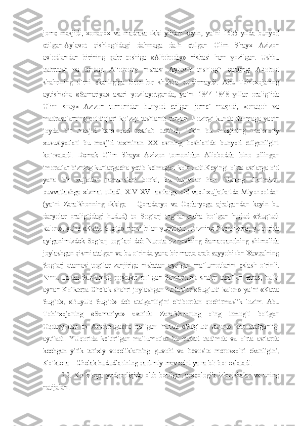 jome   masjidi,   xonaqox   va   madrasa   ikki   yildan   keyin,   ya`ni   1625   yilda   bunyod
etilgan.Aylavot   qishlog`idagi   dahmaga   dafn   etilgan   Olim   Shayx   Azizon
avlodlaridan   birining   qabr   toshiga   «Aliobodiy»   nisbasi   ham   yozilgan.   Ushbu
qabrtosh   va   undagi   Aliobodiy   nisbasi   Aylavot   qishlog`i   qadimgi   Aliobod
shahrining   o`rni   ekanligiga   biron-bir   shubha   qoldirmaydi.   Abu   Tohirxojaning
aytishicha   «Samariya»   asari   yozilayotganda,   ya`ni   1844-1848   yillar   oralig`ida
Olim   shayx   Azizon   tomonidan   bunyod   etilgan   jome`   masjidi,   xonaqoh   va
madrasalarning   qoldiqlari   ko`zga   tashlanib   turgan.   Hozirgi   kunda   dahmaga   yaqin
joyda   bir   masjid   ham   qad   rostlab   turibdi,   lekin   bu   masjining   me`moriy
xususiyatlari   bu   masjid   taxminan   XX   asrning   boshlarida   bunyod   etilganligini
ko`rsatadi.   Demak   Olim   Shayx   Azizon   tomonidan   Aliobodda   bino   qilingan
imoratlar bizning kunlargacha yetib kelmagan ko`rinadi.Keyingi o`rta asrlarga oid
yana   bir   xujjatlar   namunalari   borki,   bu   hujjatlar   ham   bizning   fikrimizni
quvvatlashga  xizmat   qiladi. XIV-XVI   asrlarga oid  vaqf   xujjatlarida  Miyonqoldan
(ya`ni   Zarafshonning   ikkiga   –   Qoradaryo   va   Oqdaryoga   ajralgandan   keyin   bu
daryolar   oralig`idagi   hudud)   to   Sog`arj   tog`larigacha   bo`lgan   hudud   «Sug`udi
kalon», ya`ni «Katta Sug`d» nomi bilan yuritilgan. Bizning fikrimizcha, yUqorida
ayiganimizdek   Sog`arj   tog`lari   deb  Nurota   tizmasining   Samarqandning   shimolida
joylashgan qismi atalgan va bu o`rinda yana bir marta arab sayyohi ibn Xavqalning
Sog`arj   atamasi   tog`lar   zanjiriga   nisbatan   aytilgan   ma`lumotlarini   eslash   o`rinli.
Nima   uchun   Sug`dning   poytaxti   bo`lgan   Samarqand   shahri   atroflari   emas,   balki
aynan Ko`ktepa-Chelak shahri joylashgan hududlar «Sug`udi kalon» ya`ni «Katta
Sug`d»,   «BuyUq   Sug`d»   deb   atalganligini   e`tibordan   qochirmaslik   lozim.   Abu
Tohirxojaning   «Samariya»   asarida   Zarafshonning   o`ng   irmog`i   bo`lgan
Oqdaryodan   to   Aliobodgacha   bo`lgan   hudud   «Sug`udi   kalon»   deb   atalganligi
aytiladi.   YUqorida   keltirilgan   ma`lumotlar   bu   hudud   qadimda   va   o`rta   asrlarda
kechgan   yirik   tarixiy   voqeliklarning   guvohi   va   bevosita   merosxo`ri   ekanligini,
Ko`ktepa – Chelak hududlarining qadimiy mavqeini yana bir bor eslatadi.
2.2.   Ko`k   tepa   yodgorligida   oltb   borilgan   arxeologik   izlanishalar   va   uning
natijalari. 