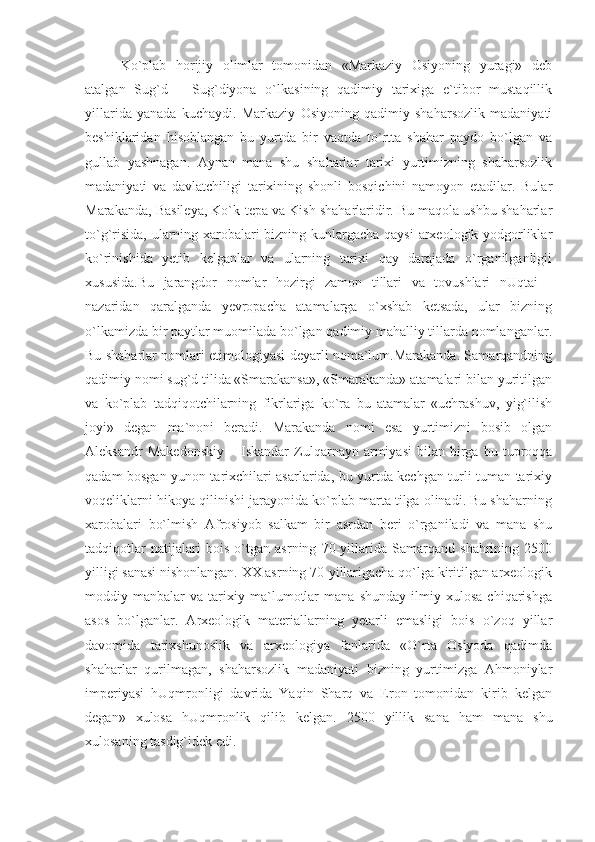 Ko`plab   horijiy   olimlar   tomonidan   «Markaziy   Osiyoning   yuragi»   deb
atalgan   Sug`d   –   Sug`diyona   o`lkasining   qadimiy   tarixiga   e`tibor   mustaqillik
yillarida   yanada   kuchaydi.   Markaziy   Osiyoning   qadimiy   shaharsozlik   madaniyati
beshiklaridan   hisoblangan   bu   yurtda   bir   vaqtda   to`rtta   shahar   paydo   bo`lgan   va
gullab   yashnagan.   Aynan   mana   shu   shaharlar   tarixi   yurtimizning   shaharsozlik
madaniyati   va   davlatchiligi   tarixining   shonli   bosqichini   namoyon   etadilar.   Bular
Marakanda, Basileya, Ko`k-tepa va Kish shaharlaridir. Bu maqola ushbu shaharlar
to`g`risida, ularning xarobalari bizning kunlargacha qaysi arxeologik yodgorliklar
ko`rinishida   yetib   kelganlar   va   ularning   tarixi   qay   darajada   o`rganilganligii
xususida.Bu   jarangdor   nomlar   hozirgi   zamon   tillari   va   tovushlari   nUqtai   -
nazaridan   qaralganda   yevropacha   atamalarga   o`xshab   ketsada,   ular   bizning
o`lkamizda bir paytlar muomilada bo`lgan qadimiy mahalliy tillarda nomlanganlar.
Bu shaharlar nomlari etimologiyasi deyarli noma`lum.Marakanda. Samarqandning
qadimiy nomi sug`d tilida «Smarakansa», «Smarakanda» atamalari bilan yuritilgan
va   ko`plab   tadqiqotchilarning   fikrlariga   ko`ra   bu   atamalar   «uchrashuv,   yig`ilish
joyi»   degan   ma`noni   beradi.   Marakanda   nomi   esa   yurtimizni   bosib   olgan
Aleksandr   Makedonskiy   –   Iskandar   Zulqarnayn  armiyasi   bilan  birga   bu  tuproqqa
qadam bosgan yunon tarixchilari asarlarida, bu yurtda kechgan turli-tuman tarixiy
voqeliklarni hikoya qilinishi jarayonida ko`plab marta tilga olinadi. Bu shaharning
xarobalari   bo`lmish   Afrosiyob   salkam   bir   asrdan   beri   o`rganiladi   va   mana   shu
tadqiqotlar   natijalari   bois   o`tgan   asrning   70-yillarida   Samarqand   shahrining   2500
yilligi sanasi nishonlangan. XX asrning 70-yillarigacha qo`lga kiritilgan arxeologik
moddiy   manbalar   va   tarixiy   ma`lumotlar   mana   shunday   ilmiy   xulosa   chiqarishga
asos   bo`lganlar.   Arxeologik   materiallarning   yetarli   emasligi   bois   o`zoq   yillar
davomida   tarixshunoslik   va   arxeologiya   fanlarida   «O`rta   Osiyoda   qadimda
shaharlar   qurilmagan,   shaharsozlik   madaniyati   bizning   yurtimizga   Ahmoniylar
imperiyasi   hUqmronligi   davrida   Yaqin   Sharq   va   Eron   tomonidan   kirib   kelgan
degan»   xulosa   hUqmronlik   qilib   kelgan.   2500   yillik   sana   ham   mana   shu
xulosaning tasdig`idek edi. 