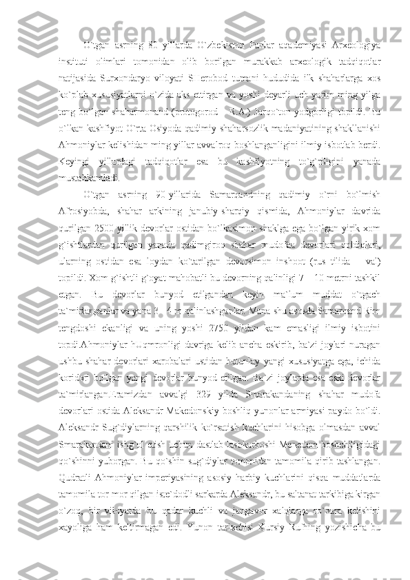 O`tgan   asrning   80–yillarda   O`zbekiston   Fanlar   aqademiyasi   Arxeologiya
instituti   olimlari   tomonidan   olib   borilgan   murakkab   arxeologik   tadqiqotlar
natijasida   Surxondaryo   viloyati   SHerobod   tumani   hududida   ilk   shaharlarga   xos
ko`plab   xususiyatlarni   o`zida   aks   ettirgan   va   yoshi   deyarli   uch   yarim   ming   yilga
teng   bo`lgan   shaharmonand   (protogorod   –   R.A.)   Jarqo`ton   yodgorligi   topildi.   Bu
o`lkan kashfiyot  O`rta Osiyoda qadimiy shaharsozlik  madaniyatining shakllanishi
Ahmoniylar kelishidan ming yillar avvalroq boshlanganligini ilmiy isbotlab berdi.
Keyingi   yillardagi   tadqiqotlar   esa   bu   kashfiyotning   to`g`riligini   yanada
mustahkamladi.
O`tgan   asrning   90-yillarida   Samarqandning   qadimiy   o`rni   bo`lmish
Afrosiyobda,   shahar   arkining   janubiy-sharqiy   qismida,   Ahmoniylar   davrida
qurilgan  2500  yillik  devorlar  ostidan   bo`lkasimon   shaklga   ega  bo`lgan  yirik  xom
g`ishtlardan   qurilgan   yanada   qadimgiroq   shahar   mudofaa   devorlari   qoldiqlari,
ularning   ostidan   esa   loydan   ko`tarilgan   devorsimon   inshoot   (rus   tilida   –   val)
topildi. Xom g`ishtli g`oyat mahobatli bu devorning qalinligi 7 – 10 metrni tashkil
etgan.   Bu   devorlar   bunyod   etilgandan   keyin   ma`lum   muddat   o`tgach
ta`mirlanganlar va yana 3 - 4 m qalinlashganlar. Mana shu asosda Samarqand Rim
tengdoshi   ekanligi   va   uning   yoshi   2750   yildan   kam   emasligi   ilmiy   isbotini
topdi.Ahmoniylar   hUqmronligi   davriga   kelib   ancha   eskirib,   ba`zi   joylari   nuragan
ushbu   shahar   devorlari   xarobalari   ustidan   butunlay   yangi   xususiyatga   ega,   ichida
koridori   bo`lgan   yangi   devorlar   bunyod   etilgan.   Ba`zi   joylarda   esa   eski   devorlar
ta`mirlangan.Eramizdan   avvalgi   329   yilda   Smarakandaning   shahar   mudofa
devorlari   ostida  Aleksandr   Makedonskiy  boshliq  yunonlar  armiyasi   paydo  bo`ldi.
Aleksandr   Sug`diylarning   qarshilik   ko`rsatish   kuchlarini   hisobga   olmasdan   avval
Smarakandani   ishg`ol   etish  uchun  dastlab   lashkarboshi   Menedem   boshchiligidagi
qo`shinni   yuborgan.  Bu   qo`shin   sug`diylar   tomonidan  tamomila   qirib   tashlangan.
Qudratli   Ahmoniylar   imperiyasining   asosiy   harbiy   kuchlarini   qisqa   muddatlarda
tamomila tor-mor qilgan iste`dodli sarkarda Aleksandr, bu saltanat tarkibiga kirgan
o`zoq,   bir   viloyatda   bu   qadar   kuchli   va   jangavor   xalqlarga   ro`para   kelishini
xayoliga   ham   keltirmagan   edi.   Yunon   tarixchisi   Kursiy   Rufning   yozishicha   bu 