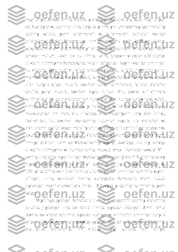 mag`lubiyat   Aleksandrning   sharqqa   yurishidagi   dastlabki   eng   katta   mag`lubiyati
edi.Sug`diylar va ular bilan O`rta Osiyoda yonma-yon umr kechirayotgan mahalliy
qadimiy   xalqlar,   yarim   ko`chmanchi   va   ko`chmanchi   qabilalar   Iskandar
qo`shinlariga   qarshi   Spitamen   va   nomlari   bizgacha   yetib   kelmagan   boshqa
sarkardalar boshchiligida bir necha yillar davomida matonat bilan kurashganliklari
tarixdan   ma`lum.   Lekin   biz   bu   o`rinda   ushbu   jangavor   voqealar   tafsilotlariga
to`xtalib   o`tirmaymiz.Samarakanda   ishg`ol   etilgandan   keyin   Iskandar   tomonidan
bu   shaharda   katta   qurilish   ishlari   amalga   oshiriladi,   ko`plab   inshootlar   yunon
me`morchiligi   asosida   bunyod   etiladi,   ko`plab   shaharlarda   ahmoniylar   va   undan
oldin   bunyod   etilgan   mudofa   devorlari   tubdan   ta`mirlanadi,   ko`plab   shaharlar
atrofida   yangi   mudofa   devorlari   paydo   bo`ladi.   Shu   davrda   sof   ellinistik
ko`rinishdagi bir qator shaharlar ham bunyod etilgan. Bunday qurilishlarga sabab,
birinchidan,   Iskandarning   sharqqa   yo`naltirilgan   istilochilik   yurishlaridagi   bosh
maqsadlaridan   biri   mana   shu   o`lkalarga   ellin   madaniyatini   joriy   etish   bo`lsa,
ikkinchidan,   bu   devorlar   Iskandarning   hujumlari   paytida   o`z   shaharlari   va
qishloqlarini tashlab ketgan mahalliy aholi va ularga ittifoqchi bo`lgan jangavor va
jasur qabilalarning hujumlaridan bu shaharlarga joylashtirilgan yunon qo`shinlarini
himoya   etishlari   lozim   edi.Marakandaning   keyingi   davrlarga   oid   boy   tarixiga
to`xtalib   o`tirmaymiz   va   bu   maqolaning   maqsadi   emas.   Eramizdan   avvalgi   VIII
asrning o`rtalarida paydo bo`lgan Marakanda (Samarqand) shahri Sug`dning asosiy
poytaxti   sifatida   deyarli   ikki   ming   yil   davomida   bir   joyda   faoliyat   ko`rsatgan   va
1220 yilda Chingizxon boshliq mo`g`ullar qo`shinlari tomonidan tamomila vayron
qilingan.   Uning   xarobalari   bizning   kunlargacha   Samarqand   shahri   hududi
joylashgan   mashhur   arxeologik   obida   -   Afrosiyob   yodgorligi   ko`rinishida   yetib
kelgan.
Vayronaga aylangan  Samarqand  o`z  o`rnini  o`zgartirib  qadimiy shaharning
janubida   joylashgan   o`rta   asr   rabodi   o`rnida   qaytadan   tiklangan.   Amir   Temur
davrida   esa   shahar   tamomila   qaytadan   qurilgan   va   sohibqiron   tomonidan   bunyod
etilgan   o`lkan   saltanatning   poytaxtiga   aylangan.Shu   tariqa   Samarqand   Sharqning
eng   go`zal   shaharlaridan   biri   sifatida   hozirgi   kunlarda   ham   faoliyat 