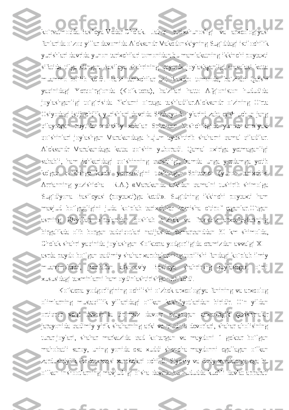 ko`rsatmoqda.Basileya-Vedar-Chelak.   Jahon   tarixshunosligi   va   arxeologiyasi
fanlarida o`zoq yillar davomida Aleksandr Makedonskiyning Sug`ddagi istilochilik
yurishlari davrida yunon tarixchilari tomonidan bu mamlakatning ikkinchi poytaxti
sifatida   tilga   olingan   Basileya   shahrining   qayerda   joylashganligi   masalasi   katta
muammo   bo`lib   keldi.   Ba`zi   tarixchilar   uni   Buxoro   tomonda,   ba`zilari   Qarshi
yaqinidagi   Yerqo`rg`onda   (Ko`k-tepa),   ba`zilari   hatto   Afg`oniston   hududida
joylashganligi   to`g`risida   fikrlarni   o`rtaga   tashladilar.Aleksandr   o`zining   O`rta
Osiyodagi istilochilik yurishlari davrida Sirdaryo bo`ylarini zabt etish uchun jang
qilayotgan   paytida   mahalliy   xalqlar   Spitamen   boshchiligida   yunon   armiyasi
qo`shinlari   joylashgan   Marakandaga   hujum   uyushtirib   shaharni   qamal   qiladilar.
Aleksandr   Marakandaga   katta   qo`shin   yuboradi.   Qamal   oxiriga   yetmaganligi
sababli,   ham   ichkaridagi   qo`shinning   qarshiligi,   hamda   unga   yordamga   yetib
kelgan   qo`shinga   kuchi   yetmasligini   tushungan   Spitamen   (yunon   tarixchisi
Arrianning   yozishicha   -   R.A.)   «Marakanda   arkidan   qamalni   tushirib   shimolga
Sug`diyona   Basileyasi   (poytaxti)ga   ketdi».   Sug`dning   ikkinchi   poytaxti   ham
mavjud   bo`lganligini   juda   ko`plab   tarixchilar   hamisha   e`tirof   etganlar.O`tgan
asrning   90-yillari   o`rtalaridan   boshlab   o`zbek   va   franso`z   arxeologlarining
birgalikda   olib   borgan   tadqiqotlari   natijasida   Samarqanddan   30   km   shimolda,
Chelak shahri  yaqinida joylashgan Ko`ktepa yodgorligida eramizdan avvalgi XI -
asrda paydo bo`lgan qadimiy shahar xarobalarining topilishi fandagi ko`plab ilmiy
muammolarni,   jumladan   afsonaviy   Basileya   shahrining   joylashgan   o`rni
xususidagi taxminlarni ham oydinlashtirishga olib keldi.
Ko`ktepa   yodgorligining   ochilishi   o`zbek   arxeologiya   fanining   va   arxeolog
olimlarning   mustaqillik   yillaridagi   o`lkan   kashfiyotlaridan   biridir.   O`n   yildan
ortiqroq   vaqt   davomida   tinimsiz   davom   etayotgan   arxeologik   qazishmalar
jarayonida  qadimiy yirik shaharning arki  va mudofa devorlari, shahar  aholisining
turar-joylari,   shahar   markazida   qad   ko`targan   va   maydoni   1   gektar   bo`lgan
mahobatli   saroy,   uning   yonida   esa   xuddi   shuncha   maydonni   egallagan   o`lkan
zardushtiylik   ibodatxonasi   xarobalari   ochildi.   Siyosiy   va   diniy   xarakterga   ega   bu
o`lkan   inshootlarning  mavjudligi   o`sha   davrda   bu  hududda   kuchli   davlat   apparati 