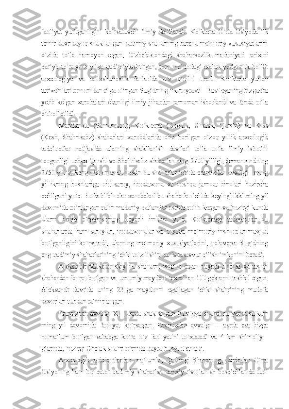 faoliyat   yuritganligini   ko`rsatuvchi   ilmiy   dalillardir.   Ko`ktepa   O`rta   Osiyoda   ilk
temir davridayoq shakllangan qadimiy shaharning barcha me`moriy xususiyatlarini
o`zida   to`la   namoyon   etgan,   O`zbekistondagi   shaharsozlik   madaniyati   tarixini
qariyb   to`rt   yo`z   yilga   qadimiylashtirgan,   tom   ma`nodagi   etalon   yodgorlik   bo`lib
arxeologiya   va   tarixshunoslik   fanlarida   o`z   o`rnini   topdi.   Ko`ktepa   yunon
tarixchilari tomonidan tilga olingan Sug`dning ilk poytaxti - Basileyaning bizgacha
yetib kelgan xarobalari ekanligi  ilmiy jihatdan tamoman isbotlandi  va fanda to`la
e`tirof etildi.
Marakanda   (Samarqand),   Ko`k-tepa   (Chelak,   Chelak,   Qarshi)   va   Kish
(Kesh,   Shahrisabz)   shaharlari   xarobalarida   olib   borilgan   o`zoq   yillik   arxeologik
tadqiqotlar   natijasida   ularning   shakllanish   davrlari   to`la   to`la   ilmiy   isbotini
topganligi uchun Qarshi va Shahrisabz shaharlarining 2700 yilligi, Samarqandning
2750 yilligi keng nishonlandi. Lekin bu shaharlar ichida eramizdan avvalgi I-ming
yillikning   boshlariga   oid   saroy,   ibodatxona   va   boshqa   jamoat   binolari   hozircha
ochilgani yo`q. Bu kabi binolar xarobalari bu shaharlar ichida keyingi ikki ming yil
davomida to`plangan qalin madaniy qatlamlar ostida qolib ketgan va hozirgi kunda
ularni   ochib   o`rganishning   deyarli   imkoni   yo`q.   Ko`ktepagi   tadqiqotlar   bu
shaharlarda   ham   saroylar,   ibodatxonalar   va   boshqa   me`moriy   inshootlar   mavjud
bo`lganligini   ko`rsatadi,   ularning   me`moriy   xususiyatlarini,   qolaversa   Sug`dning
eng qadimiy shaharlarining ichki to`zilishini to`la tasavvur qilish imkonini beradi.
Aleksandr  Makedonskiy bu shaharni  ishg`ol etgan paytda u ichki  va tashqi
shahardan iborat bo`lgan va umumiy maydoni taxminan 100 gektarni tashkil etgan.
Aleksandr   davrida   uning   23   ga   maydonni   egallagan   ichki   shahrining   mudofa
devorlari tubdan ta`mirlangan.
Eramizdan avvalgi XI - asrda shakllangan Basileya shahri bu yerda salkam
ming   yil   davomida   faoliyat   ko`rsatgan.   Eramizdan   avvalgi   III-asrda   esa   bizga
noma`lum   bo`lgan   sababga   ko`ra   o`z   faoliyatini   to`xtatadi   va   4   km   shimoliy   -
g`arbda, hozirgi Chelak shahri o`rnida qayta bunyod etiladi.
Arxeologik   tadqiqotlardan   ma`lumki,   Qadimgi   Sharqning,   jumladan   O`rta
Osiyoning  ham  bir  qator  qadimiy  shaharlari  tarixiy rivojlanish  bosqichlarida  turli 