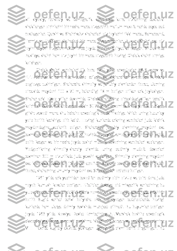 xil   siyosiy,   iqtisodiy   va   demografik   sabablarga   ko`ra   o`zlarining   dastlabki
shakllangan o`rinlarini bir necha marta o`zgartirib ma`lum masofa narida qayta qad
rostlaganlar. Qarshi va Shahrisabz shaharlari o`z joylarini ikki marta, Samarqand,
Termiz   va   Toshkent   shaharlari   bir   marta   o`zgartirganlar,   Buxoro   shahri   esa   o`z
joyini deyarli o`zgartirmasdan bitta joyda mUqim faoliyat ko`rsatgan. Shu asnoda
Basileya shahri ham o`z joyini bir marta o`zgartirib hozirgi Chelak shahri o`rniga
ko`chgan.
Chelak   shahri   xarobalari   ilk   bora   1940   yilda   arxeologlar   I.A.Suxarev   va
P.F.Liferenkolar   tomonidan   tadqiq   etilgan   va   shaharchaning   topografik   plani
qog`ozga   tushirilgan.   Shaharcha   shimoliy   va   janubiy   qismlardan   iborat,   ularning
o`rtasida   maydoni   100   x   70   m,   balandligi   18   m   bo`lgan   o`lkan   ark   joylashgan.
Shahar   arki   o`zoq   yillar   davomida   Chelak   shahrining   o`rtasidagi   o`lkan   tepalik
ko`rinishida qad rostlab turgan. Lekin 50-70 yillar davomida uning yonida qurilgan
g`isht   zavodi   mana   shu   bebaho   arxeologik   obida   hisobiga   ishlab   uning   butunlay
yo`q   bo`lib   ketishiga   olib   keldi.   Hozirgi   kunlarda   arkning   xarobalari   juda   kichik
maydondagina   saqlanib   qolgan.   Shaharning   janubiy   qismining   maydoni   esa
taxminan 20 gektar artofida bo`lib hozirda bu joylar zamonaviy turar-joylar ostida
qolib   ketgan   va   bir   necha   joyda   tashqi   mudofa   devorining   xarobalari   saqlangan.
Yodgorlikning   shimoliy-sharqiy   qismida   uning   qadimiy   mudofa   devorlari
taxminan   200   m   o`zunlikda   juda   yaxshi   saqlangan.   Shimoliy   qismining   maydoni
esa   kichikroq,   taxminan   15   gektar   atrofida.   Arkning   tevaragi   keng   sayhonlikdan
iborat, shaharning umumiy maydoni esa 50 gektardan ortiqroq bo`lgan.
1961   yilda   ark   yaqinidan   tasodifan   qadimiy   oltin   o`zUq   va   to`rt   dona   juda
noyob   kumush   kosalar   topilgan.   Eftalitlar   davriga   oid   misgarlik   san`atining   bu
yUqsak namunalari «Chelak kosalari» nomi bilan arxeologiya fanida juda mashhur
bo`lib   Sug`d   san`ati   tarixi   bo`yicha   olib   borilayotgan   tadqiqotlarda   hozirgi
kunlarda   ham   ularga   doimiy   ravishda   murojaat   qilinadi.   Bu   buyumlar   topilgan
joyda   1963   yilda   Rossiya   Davlat   Ermitajining   B.I.Marshak   boshliq   arxeologik
ekspeditsiyasi  keng qamrovli qazishma ishlari olib borgan va natijada eramizning
VIII   –   asrida   sug`diy   aslzoda   yashagan   uyning   bir   qismi   ochib   o`rganilgan.   Bu 