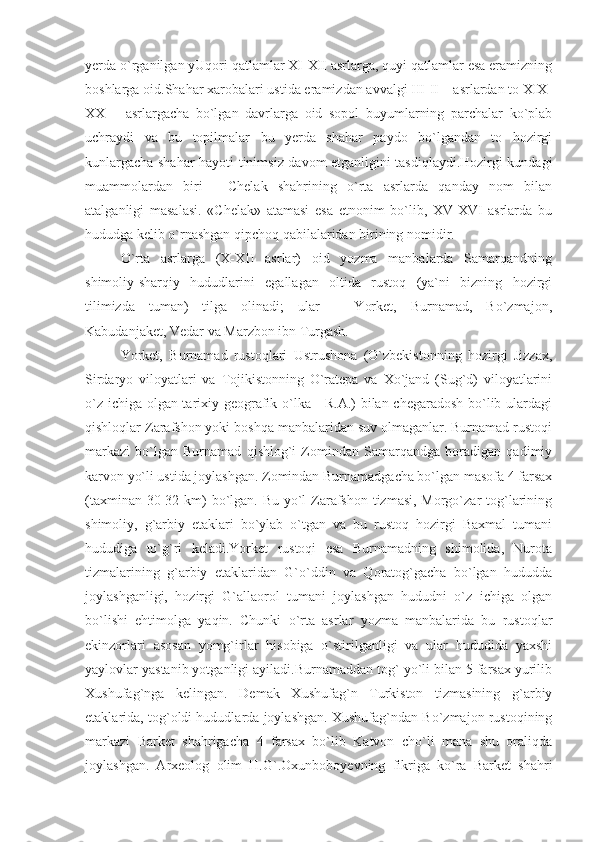 yerda o`rganilgan yUqori qatlamlar XI-XII asrlarga, quyi qatlamlar esa eramizning
boshlarga oid.Shahar xarobalari ustida eramizdan avvalgi III-II – asrlardan to XIX-
XX   –   asrlargacha   bo`lgan   davrlarga   oid   sopol   buyumlarning   parchalar   ko`plab
uchraydi   va   bu   topilmalar   bu   yerda   shahar   paydo   bo`lgandan   to   hozirgi
kunlargacha shahar hayoti tinimsiz davom etganligini tasdiqlaydi.Hozirgi kundagi
muammolardan   biri   -   Chelak   shahrining   o`rta   asrlarda   qanday   nom   bilan
atalganligi   masalasi.   «Chelak»   atamasi   esa   etnonim   bo`lib,   XV-XVI   asrlarda   bu
hududga kelib o`rnashgan qipchoq qabilalaridan birining nomidir.
O`rta   asrlarga   (X-XII   asrlar)   oid   yozma   manbalarda   Samarqandning
shimoliy-sharqiy   hududlarini   egallagan   oltida   rustoq   (ya`ni   bizning   hozirgi
tilimizda   tuman)   tilga   olinadi;   ular   –   Yorket,   Burnamad,   Bo`zmajon,
Kabudanjaket, Vedar va Marzbon ibn Turgash.
Yorket,   Burnamad   rustoqlari   Ustrushona   (O`zbekistonning   hozirgi   Jizzax,
Sirdaryo   viloyatlari   va   Tojikistonning   O`ratepa   va   Xo`jand   (Sug`d)   viloyatlarini
o`z ichiga olgan tarixiy-geografik o`lka - R.A.) bilan chegaradosh bo`lib ulardagi
qishloqlar Zarafshon yoki boshqa manbalaridan suv olmaganlar. Burnamad rustoqi
markazi   bo`lgan   Burnamad   qishlog`i   Zomindan   Samarqandga   boradigan   qadimiy
karvon yo`li ustida joylashgan. Zomindan Burnamadgacha bo`lgan masofa 4 farsax
(taxminan 30-32 km) bo`lgan. Bu yo`l Zarafshon tizmasi, Morgo`zar tog`larining
shimoliy,   g`arbiy   etaklari   bo`ylab   o`tgan   va   bu   rustoq   hozirgi   Baxmal   tumani
hududiga   to`g`ri   keladi.Yorket   rustoqi   esa   Burnamadning   shimolida,   Nurota
tizmalarining   g`arbiy   etaklaridan   G`o`ddin   va   Qoratog`gacha   bo`lgan   hududda
joylashganligi,   hozirgi   G`allaorol   tumani   joylashgan   hududni   o`z   ichiga   olgan
bo`lishi   ehtimolga   yaqin.   Chunki   o`rta   asrlar   yozma   manbalarida   bu   rustoqlar
ekinzorlari   asosan   yomg`irlar   hisobiga   o`stirilganligi   va   ular   hududida   yaxshi
yaylovlar yastanib yotganligi ayiladi.Burnamaddan tog` yo`li bilan 5 farsax yurilib
Xushufag`nga   kelingan.   Demak   Xushufag`n   Turkiston   tizmasining   g`arbiy
etaklarida, tog`oldi hududlarda joylashgan. Xushufag`ndan Bo`zmajon rustoqining
markazi   Barket   shahrigacha   4   farsax   bo`lib   Katvon   cho`li   mana   shu   oraliqda
joylashgan.   Arxeolog   olim   H.G`.Oxunboboyevning   fikriga   ko`ra   Barket   shahri 