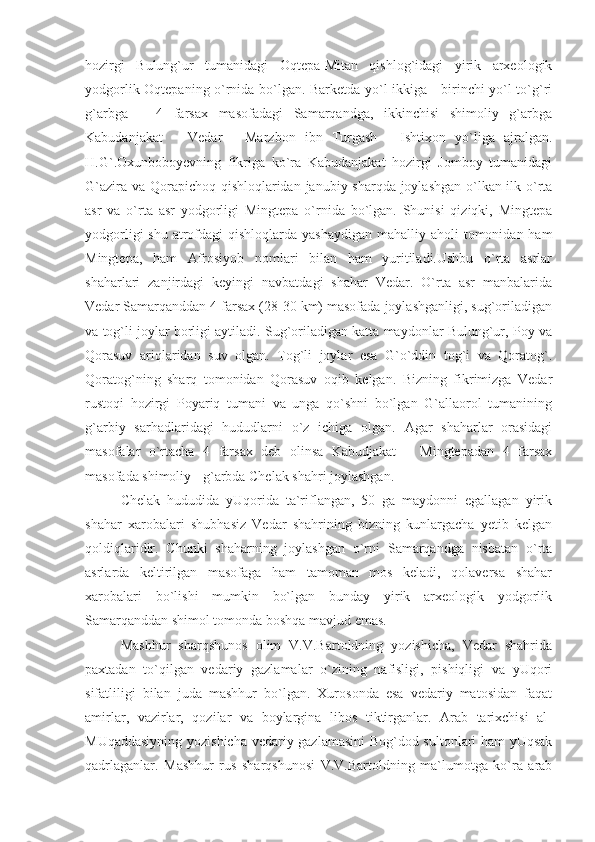 hozirgi   Bulung`ur   tumanidagi   Oqtepa-Mitan   qishlog`idagi   yirik   arxeologik
yodgorlik Oqtepaning o`rnida bo`lgan. Barketda yo`l ikkiga - birinchi yo`l to`g`ri
g`arbga   –   4   farsax   masofadagi   Samarqandga,   ikkinchisi   shimoliy   g`arbga
Kabudanjakat   –   Vedar   -   Marzbon   ibn   Turgash   -   Ishtixon   yo`liga   ajralgan.
H.G`.Oxunboboyevning   fikriga   ko`ra   Kabudanjakat   hozirgi   Jomboy   tumanidagi
G`azira va Qorapichoq qishloqlaridan janubiy sharqda joylashgan o`lkan ilk o`rta
asr   va   o`rta   asr   yodgorligi   Mingtepa   o`rnida   bo`lgan.   Shunisi   qiziqki,   Mingtepa
yodgorligi  shu  atrofdagi  qishloqlarda yashaydigan  mahalliy aholi  tomonidan ham
Mingtepa,   ham   Afrosiyob   nomlari   bilan   ham   yuritiladi.Ushbu   o`rta   asrlar
shaharlari   zanjirdagi   keyingi   navbatdagi   shahar   Vedar.   O`rta   asr   manbalarida
Vedar Samarqanddan 4 farsax (28-30 km) masofada joylashganligi, sug`oriladigan
va tog`li joylar borligi aytiladi. Sug`oriladigan katta maydonlar Bulung`ur, Poy va
Qorasuv   ariqlaridan   suv   olgan.   Tog`li   joylar   esa   G`o`ddin   tog`i   va   Qoratog`.
Qoratog`ning   sharq   tomonidan   Qorasuv   oqib   kelgan.   Bizning   fikrimizga   Vedar
rustoqi   hozirgi   Poyariq   tumani   va   unga   qo`shni   bo`lgan   G`allaorol   tumanining
g`arbiy   sarhadlaridagi   hududlarni   o`z   ichiga   olgan.   Agar   shaharlar   orasidagi
masofalar   o`rtacha   4   farsax   deb   olinsa   Kabudjakat   –   Mingtepadan   4   farsax
masofada shimoliy - g`arbda Chelak shahri joylashgan.
Chelak   hududida   yUqorida   ta`riflangan,   50   ga   maydonni   egallagan   yirik
shahar   xarobalari   shubhasiz   Vedar   shahrining   bizning   kunlargacha   yetib   kelgan
qoldiqlaridir.   Chunki   shaharning   joylashgan   o`rni   Samarqandga   nisbatan   o`rta
asrlarda   keltirilgan   masofaga   ham   tamoman   mos   keladi,   qolaversa   shahar
xarobalari   bo`lishi   mumkin   bo`lgan   bunday   yirik   arxeologik   yodgorlik
Samarqanddan shimol tomonda boshqa mavjud emas.
Mashhur   sharqshunos   olim   V.V.Bartoldning   yozishicha,   Vedar   shahrida
paxtadan   to`qilgan   vedariy   gazlamalar   o`zining   nafisligi,   pishiqligi   va   yUqori
sifatliligi   bilan   juda   mashhur   bo`lgan.   Xurosonda   esa   vedariy   matosidan   faqat
amirlar,   vazirlar,   qozilar   va   boylargina   libos   tiktirganlar.   Arab   tarixchisi   al-
MUqaddasiyning yozishicha vedariy gazlamasini  Bog`dod sultonlari ham  yUqsak
qadrlaganlar.   Mashhur   rus   sharqshunosi   V.V.Bartoldning   ma`lumotga   ko`ra   arab 