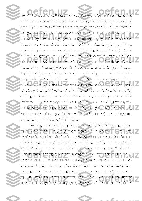 sayyohi Yoqut asarlarida Vedar «jome masjidiga ega bo`lgan shahar» sifatida tilga
olinadi. X asrda Movarounnahrga kelgan arab sayyohlari faqatgina jome masjidiga
ega bo`lgan aholi maskanlarini shaharlar qatoriga kiritganlar. Shu nUqtai nazardan
fikr   yuritsak   Vedar   X   asrda   Movarounnahrning   to`laqonli   shaharlaridan   biri
sifatida faoliyat ko`rsatganligi ayon bo`ladi.Vedardan keyingi shahar Marzbon ibn
Turgash.   Bu   shahar   Chelak   shahridan   15-16   km   g`arbda   joylashgan,   14   ga
maydonni   egallagan   o`rta   asr   shahri   xarobalari   Sog`ishtepa   (Arktepa)   o`rnida
bo`lganligi haqiqatga yaqin. Sog`ishtepa o`rta asrlar shaharlari uchun xos bo`lgan
uch   qismdan   -   ark   shahriston   va   raboddan   iborat   bo`lib   Chelak   va   Ishtixon
shaharlarining   o`rtasida   joylashgan.   Sog`ishtepa   o`rta   asrlarda   faoliyat   ko`rsatgan
Sog`arj   qishlog`ining   bizning   kunlargacha   yetib   kelgan   xarobalaridir.   Ushbu
yodgorlikda   1983   yilda   ushbu   satrlar   muallifi   tomonidan   arxeologik   qazishma
ishlari olib borilgan. Qazishmalar  natijasida bu yerda eramizning boshlarida yirik
qal`a   bunyod   etilganligi   va   bu  qal`a  ilk   o`rta   asrlarda   ham   faoliyat   ko`rsatganligi
aniqlangan.   Keyinroq   esa   arablar   istilosidan   keyin   qadimiy   qal`a   atrofida
shaharcha   -   shahriston   paydo   bo`lgan   va   bu   qal`a   ana   shu   shaharchaning   arki
sifatida   faoliyat   ko`rsatgan.   Keyin   esa   aholining   ko`payishi   natijasida   shaharning
g`arb   tomonida   rabot   paydo   bo`lgan   va   shu   tariqa   Sog`arj   o`rta   asrlarga   xos
bo`lgan uch qismli shahar ko`rinishini olgan.
1983 yilgi qazishmalarda Sog`ishtepa arki ustidagi XIV-XV asrlarga oid uy-
joylar   xarobalaridan   Xitoyda   yasalgan   noyob   chinni   seladon   –   qorni   katta
sharsimon idish topilgan.Marzbon ibn Turgash nomiga e`tibor qaratsak bu ko`proq
tarixiy   shaxsga,   aniqrog`i   arablar   istilosi   arafasidagi   sug`diy   nomlarga   o`xshab
ketadi. Marzbon – mansab, ya`ni shahar hokimi degan ma`noga ega. Marzbon ibn
Turgash   mana   shu   Sog`arj   shahrida   yashagan   bo`lishi   ham   mumkin.   Chunki   bu
shahar   mana   shu   nom   bilan   atalgan   rustoq,   ya`ni   tuman   markazi   sifatida   faoliyat
ko`rsatgan.Sog`arj   shahrining   o`rta   asrlar   davri   ham   ko`pgina   tarixchilarni
qiziqtirgan.   1902   yilda   nashr   etilgan   «Samarqand   viloyatining   ma`lumotlari»dan
joy   olgan   samarqandlik   mashhur   sharqshunos   va   arxeolog   olim   V.L.Vyatkinning
«Samarqand   viloyatining   tarixiy   geografiyasiga   oid   manbalar»   maqolasida 