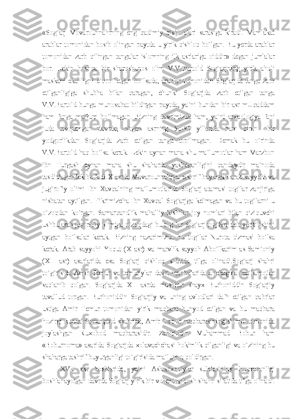 «Sog`arj   Movarounnahrning   eng   qadimiy   qishloqlari   sarasiga   kiradi.   Mamlakat
arablar tomonidan bosib olingan paytda u yirik qishloq bo`lgan. Bu yerda arablar
tomonidan   zarb   qilingan   tangalar   islomning   ilk   asrlariga   oiddir»   degan   jumlalar
bor.   Lekin   boshqa   bir   sharqshunos   olim   V.V.Bartold   Sog`arjning   yirik   aholi
maskani  ekanligni   e`tirof  etgan   bo`lsada,   arablar  tomonidan  Sog`arjda   tanga  zarb
etilganligiga   shubha   bilan   qaragan,   chunki   Sog`arjda   zarb   etilgan   tanga
V.V.Bartold  bunga  munosabat   bildirgan  paytda,   ya`ni  bundan  bir   asr  mUqaddam
ham   fanga   ma`lum   bo`lmagan.   Bizning   davrimizda   ham,   ya`ni   arxeologiya   fani
juda   rivojlangan   davrda,   o`tgan   asrning   50-80   yillarida   ham   biron   –bir
yodgorlikdan   Sog`arjda   zarb   etilgan   tanga   topilmagan.   Demak   bu   o`rinda
V.V.Bartold haq  bo`lsa  kerak. Lekin aynan  mana  shu  ma`lumotlar  ham  Marzbon
ibn   Turgash   aynan   mana   shu   shaharda   yashaganligini   qandaydir   ma`noda
tasdiqlagandek bo`ladi.X asrda Movarounnahrga tashrif buyurgan arab sayyohi va
jug`rofiy   olimi   Ibn   Xavqalning   ma`lumotlarida   Sog`arj   atamasi   tog`lar   zanjiriga
nisbatan   aytilgan.   Fikrimizcha   Ibn   Xavqal   Sog`arjga   kelmagan   va   bu   tog`larni   u
o`zoqdan   ko`rgan.   Samarqandlik   mahalliy   kishilar   joy   nomlari   bilan   qiziquvchi
ushbu arab jug`rofiy olimiga o`zoqdagi bu tog`lar Sog`arj tog`lari deb yuritilishini
aytgan   bo`lsalar   kerak.   Bizning   nazarimizda   bu   tog`lar   Nurota   tizmasi   bo`lsa
kerak.   Arab   sayyohi   Yoqut   (X   asr)   va   marvlik   sayyoh   Abo`lkarim   as-Sam`oniy
(XII   asr)   asarlarida   esa   Sog`arj   qishloq   sifatida   tilga   olinadi.Sog`arj   shahri
to`g`risida   Amir   Temur   va   temuriylar   davri   manbalarida   anchagina   ma`lumotlar
saqlanib   qolgan.   Sog`arjda   XII   asrda   mashhur   shayx   Burhoniddin   Sog`arjiy
tavallud   topgan.   Burhoniddin   Sog`arjiy   va   uning   avlodlari   dafn   etilgan   qabrlar
ustiga   Amir   Temur   tomonidan   yirik   maqbara   bunyod   etilgan   va   bu   maqbara
hozirgi   kunda  Samarqand  shahrida,  Amir   Temur  maqbarasining  shimol   tomonida
joylashgan   Ruxobod   maqbarasidir.   Zahiriddin   Muhammad   Bobur   ham
«Boburnoma» asarida Sog`arjda xolavachchasi hokimlik qilganligi va o`zining bu
shaharga tashrif buyurganligi to`g`risida ma`lumot qoldirgan.
XVII   asr   boshlarida,   ya`ni   Ashtarxoniylar   sulolasining   hUqmronligi
boshlanayotgan davrda Sog`arj yirik bir vohaning bosh shahri sifatida tilga olinadi. 