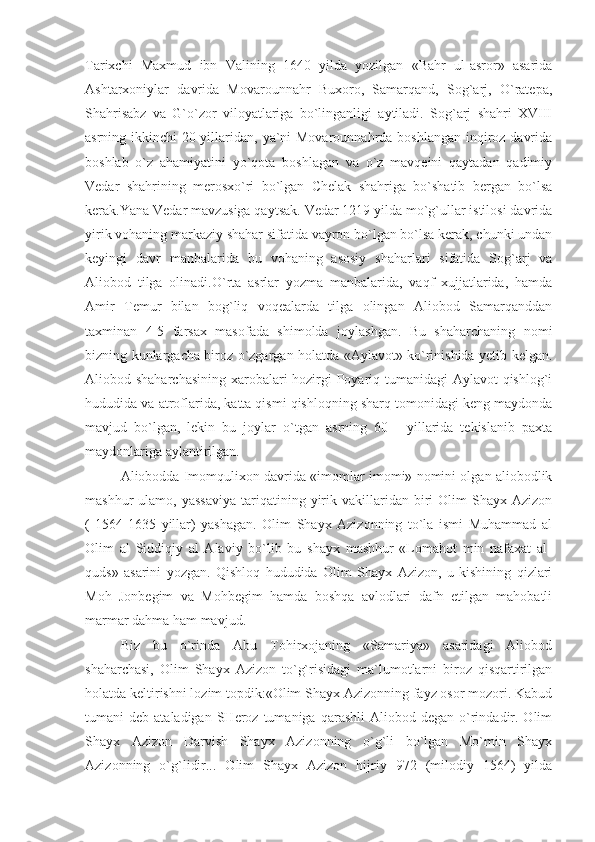 Tarixchi   Maxmud   ibn   Valining   1640   yilda   yozilgan   «Bahr   ul-asror»   asarida
Ashtarxoniylar   davrida   Movarounnahr   Buxoro,   Samarqand,   Sog`arj,   O`ratepa,
Shahrisabz   va   G`o`zor   viloyatlariga   bo`linganligi   aytiladi.   Sog`arj   shahri   XVIII
asrning ikkinchi  20-yillaridan, ya`ni  Movarounnahrda boshlangan  inqiroz davrida
boshlab   o`z   ahamiyatini   yo`qota   boshlagan   va   o`z   mavqeini   qaytadan   qadimiy
Vedar   shahrining   merosxo`ri   bo`lgan   Chelak   shahriga   bo`shatib   bergan   bo`lsa
kerak.Yana Vedar mavzusiga qaytsak. Vedar 1219 yilda mo`g`ullar istilosi davrida
yirik vohaning markaziy shahar sifatida vayron bo`lgan bo`lsa kerak, chunki undan
keyingi   davr   manbalarida   bu   vohaning   asosiy   shaharlari   sifatida   Sog`arj   va
Aliobod   tilga   olinadi.O`rta   asrlar   yozma   manbalarida,   vaqf   xujjatlarida,   hamda
Amir   Temur   bilan   bog`liq   voqealarda   tilga   olingan   Aliobod   Samarqanddan
taxminan   4-5   farsax   masofada   shimolda   joylashgan.   Bu   shaharchaning   nomi
bizning kunlargacha biroz o`zgargan holatda «Aylavot» ko`rinishida yetib kelgan.
Aliobod shaharchasining xarobalari  hozirgi Poyariq tumanidagi  Aylavot  qishlog`i
hududida va atroflarida, katta qismi qishloqning sharq tomonidagi keng maydonda
mavjud   bo`lgan,   lekin   bu   joylar   o`tgan   asrning   60   -   yillarida   tekislanib   paxta
maydonlariga aylantirilgan.
Aliobodda Imomqulixon davrida «imomlar imomi» nomini olgan aliobodlik
mashhur   ulamo,  yassaviya  tariqatining  yirik  vakillaridan  biri  Olim  Shayx  Azizon
(   1564-1635   yillar)   yashagan.   Olim   Shayx   Azizonning   to`la   ismi   Muhammad   al
Olim   al   Siddiqiy   al   Alaviy   bo`lib   bu   shayx   mashhur   «Lomahot   min   nafaxat   al-
quds»   asarini   yozgan.   Qishloq   hududida   Olim   Shayx   Azizon,   u   kishining   qizlari
Moh   Jonbegim   va   Mohbegim   hamda   boshqa   avlodlari   dafn   etilgan   mahobatli
marmar dahma ham mavjud.
Biz   bu   o`rinda   Abu   Tohirxojaning   «Samariya»   asaridagi   Aliobod
shaharchasi,   Olim   Shayx   Azizon   to`g`risidagi   ma`lumotlarni   biroz   qisqartirilgan
holatda keltirishni lozim topdik:«Olim Shayx Azizonning fayz osor mozori. Kabud
tumani   deb  ataladigan  SHeroz  tumaniga  qarashli  Aliobod  degan   o`rindadir.  Olim
Shayx   Azizon   Darvish   Shayx   Azizonning   o`g`li   bo`lgan   Mo`min   Shayx
Azizonning   o`g`lidir...   Olim   Shayx   Azizon   hijriy   972   (milodiy   1564)   yilda 