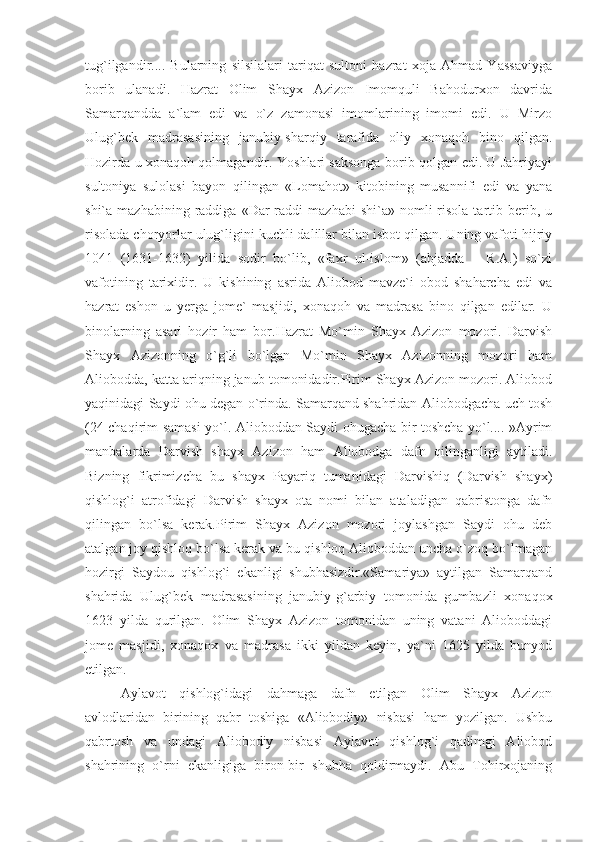 tug`ilgandir....   Bularning   silsilalari   tariqat   sultoni   hazrat   xoja   Ahmad   Yassaviyga
borib   ulanadi.   Hazrat   Olim   Shayx   Azizon   Imomquli   Bahodurxon   davrida
Samarqandda   a`lam   edi   va   o`z   zamonasi   imomlarining   imomi   edi.   U   Mirzo
Ulug`bek   madrasasining   janubiy-sharqiy   tarafida   oliy   xonaqoh   bino   qilgan.
Hozirda u xonaqoh qolmagandir. Yoshlari saksonga borib qolgan edi. U Jahriyayi
sultoniya   sulolasi   bayon   qilingan   «Lomahot»   kitobining   musannifi   edi   va   yana
shi`a  mazhabining  raddiga  «Dar   raddi   mazhabi   shi`a»  nomli   risola   tartib  berib,  u
risolada choryorlar ulug`ligini kuchli dalillar bilan isbot qilgan. Uning vafoti hijriy
1041   (1631-1632)   yilida   sodir   bo`lib,   «faxr   ul-islom»   (abjadda   –   R.A.)   so`zi
vafotining   tarixidir.   U   kishining   asrida   Aliobod   mavze`i   obod   shaharcha   edi   va
hazrat   eshon   u   yerga   jome`   masjidi,   xonaqoh   va   madrasa   bino   qilgan   edilar.   U
binolarning   asari   hozir   ham   bor.Hazrat   Mo`min   Shayx   Azizon   mozori.   Darvish
Shayx   Azizonning   o`g`li   bo`lgan   Mo`min   Shayx   Azizonning   mozori   ham
Aliobodda, katta ariqning janub tomonidadir.Pirim Shayx Azizon mozori. Aliobod
yaqinidagi Saydi ohu degan o`rinda. Samarqand shahridan Aliobodgacha uch tosh
(24 chaqirim samasi yo`l. Alioboddan Saydi ohugacha bir toshcha yo`l.... »Ayrim
manbalarda   Darvish   shayx   Azizon   ham   Aliobodga   dafn   qilinganligi   aytiladi.
Bizning   fikrimizcha   bu   shayx   Payariq   tumanidagi   Darvishiq   (Darvish   shayx)
qishlog`i   atrofidagi   Darvish   shayx   ota   nomi   bilan   ataladigan   qabristonga   dafn
qilingan   bo`lsa   kerak.Pirim   Shayx   Azizon   mozori   joylashgan   Saydi   ohu   deb
atalgan joy qishloq bo`lsa kerak va bu qishloq Alioboddan uncha o`zoq bo`lmagan
hozirgi   Saydou   qishlog`i   ekanligi   shubhasizdir.«Samariya»   aytilgan   Samarqand
shahrida   Ulug`bek   madrasasining   janubiy-g`arbiy   tomonida   gumbazli   xonaqox
1623   yilda   qurilgan.   Olim   Shayx   Azizon   tomonidan   uning   vatani   Alioboddagi
jome   masjidi,   xonaqox   va   madrasa   ikki   yildan   keyin,   ya`ni   1625   yilda   bunyod
etilgan.
Aylavot   qishlog`idagi   dahmaga   dafn   etilgan   Olim   Shayx   Azizon
avlodlaridan   birining   qabr   toshiga   «Aliobodiy»   nisbasi   ham   yozilgan.   Ushbu
qabrtosh   va   undagi   Aliobodiy   nisbasi   Aylavot   qishlog`i   qadimgi   Aliobod
shahrining   o`rni   ekanligiga   biron-bir   shubha   qoldirmaydi.   Abu   Tohirxojaning 