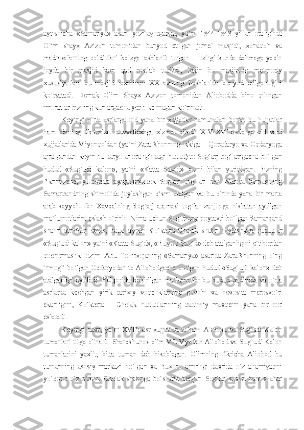 aytishicha   «Samariya»   asari   yozilayotganda,   ya`ni   1844-1848   yillar   oralig`ida
Olim   shayx   Azizon   tomonidan   bunyod   etilgan   jome`   masjidi,   xonaqoh   va
madrasalarning   qoldiqlari   ko`zga   tashlanib   turgan.   Hozirgi   kunda   dahmaga   yaqin
joyda   bir   masjid   ham   qad   rostlab   turibdi,   lekin   bu   masjining   me`moriy
xususiyatlari   bu   masjid   taxminan   XX   asrning   boshlarida   bunyod   etilganligini
ko`rsatadi.   Demak   Olim   Shayx   Azizon   tomonidan   Aliobodda   bino   qilingan
imoratlar bizning kunlargacha yetib kelmagan ko`rinadi.
Keyingi   o`rta   asrlarga   oid   yana   bir   xujjatlar   namunalari   borki,   bu   hujjatlar
ham   bizning   fikrimizni   quvvatlashga   xizmat   qiladi.   XIV-XVI   asrlarga   oid   vaqf
xujjatlarida Miyonqoldan (ya`ni Zarafshonning ikkiga – Qoradaryo va Oqdaryoga
ajralgandan keyin bu daryolar oralig`idagi hudud) to Sog`arj tog`larigacha bo`lgan
hudud   «Sug`udi   kalon»,   ya`ni   «Katta   Sug`d»   nomi   bilan   yuritilgan.   Bizning
fikrimizcha,   yUqorida   ayiganimizdek   Sog`arj   tog`lari   deb   Nurota   tizmasining
Samarqandning   shimolida   joylashgan   qismi   atalgan   va  bu   o`rinda   yana  bir   marta
arab   sayyohi   ibn   Xavqalning   Sog`arj   atamasi   tog`lar   zanjiriga   nisbatan   aytilgan
ma`lumotlarini eslash o`rinli. Nima uchun Sug`dning poytaxti bo`lgan Samarqand
shahri   atroflari   emas,   balki   aynan   Ko`ktepa-Chelak   shahri   joylashgan   hududlar
«Sug`udi kalon» ya`ni «Katta Sug`d», «BuyUq Sug`d» deb atalganligini e`tibordan
qochirmaslik   lozim.   Abu   Tohirxojaning   «Samariya»   asarida   Zarafshonning   o`ng
irmog`i bo`lgan Oqdaryodan to Aliobodgacha bo`lgan hudud «Sug`udi kalon» deb
atalganligi aytiladi. YUqorida keltirilgan ma`lumotlar  bu hudud qadimda va o`rta
asrlarda   kechgan   yirik   tarixiy   voqeliklarning   guvohi   va   bevosita   merosxo`ri
ekanligini,   Ko`ktepa   –   Chelak   hududlarining   qadimiy   mavqeini   yana   bir   bor
eslatadi.
Keyingi   davr,   ya`ni   XVIII   asr   xujjatlarida   ham   Aliobod   va   Sug`udi   Kalon
tumanlari tilga olinadi. Sharqshunos olim V.L.Vyatkin Aliobod va Sug`udi Kalon
tumanlarini   yaxlit,   bitta   tuman   deb   hisoblagan.   Olimning   fikricha   Aliobod   bu
tumanning   asosiy   markazi   bo`lgan   va   Buxoro   amirligi   davrida   o`z   ahamiyatini
yo`qotib o`z o`rnini Chelak shahriga bo`shatib bergan. Sog`arj shahri ham shahar 