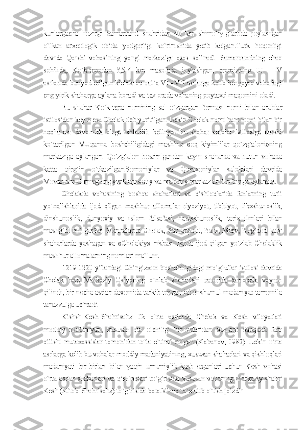 kunlargacha   hozirgi   Samarqand   shahridan   40   km   shimoliy-g`arbda   joylashgan
o`lkan   arxeologik   obida   yodgorligi   ko`rinishida   yetib   kelgan.Turk   hoqonligi
davrda   Qarshi   vohasining   yangi   markaziga   asos   solinadi.   Samarqandning   chap
sohilida,   Ko`k-tepadan   3,5-4   km   masofada   joylashgan,   eramizning   III   -   IV
asrlarida bunyod etilgan kichikroq qal`a VI - VII asrlarga kelib kengayib vohadagi
eng yirik shaharga aylana boradi va tez orada vohaning poytaxti maqomini oladi.
Bu   shahar   Ko`k-tepa   nomining   sal   o`zgargan   formasi   nomi   bilan   arablar
istilosidan keyin esa Chelak deb yuritilgan. Lekin Chelak nomi ham nomi bilan bir
necha   asr   davomida   birga   ishlatilib   kelingan.Bu   shahar   arablar   istilosiga   qarshi
ko`tarilgan   MUqanna   boshchiligidagi   mashhur   «oq   kiyimlilar   qo`zg`aloni»ning
markaziga   aylangan.   Qo`zg`alon   bostirilgandan   keyin   shaharda   va   butun   vohada
katta   qirg`in   o`tkazilgan.Somoniylar   va   Qoraxoniylar   sulolalari   davrida
Movarounnahrning eng yirik iqtisodiy va madaniy markazlaridan biriga aylanadi.
Chelakda   vohasining   boshqa   shaharlari   va   qishloqlarida   fanlarning   turli
yo`nalishlarida   ijod   qilgan   mashhur   allomalar   riyoziyot,   tibbiyot,   fikxshunoslik,
dinshunoslik,   dunyoviy   va   islom   falsafasi,   hadisshunoslik,   tarix   ilmlari   bilan
mashg`ul   bo`lganlar.   Manbalarda   Chelak,   Samarqand,   Balx,   Marv,   Bog`dod   kabi
shaharlarda   yashagan   va   «Chelakiy»   nisbasi   ostida   ijod   qilgan   yo`zlab   Chelaklik
mashhur allomalarning nomlari ma`lum.
1219-1220 yillardagi Chingizxon boshchiligidagi mo`g`ullar istilosi davrida
Chelak   ham   Markaziy   Osiyoning   o`nlab   shaharlari   qatorida   tamomila   vayron
qilindi, bir necha asrlar davomida tarkib topgan jahonshumul madaniyat tamomila
tanazzulga uchradi.
Kishsh-Kesh-Shahrisabz   Ilk   o`rta   asrlarda   Chelak   va   Kesh   viloyatlari
moddiy   madaniyati,   xususan   qul   olchiligi   bir-birlaridan   sezilarli   darajada   farq
qilishi mutaxassislar  tomonidan to`la e`tirof  etilgan (Kabanov, 1982). Lekin o`rta
asrlarga kelib bu vohalar moddiy madaniyatining, xususan shaharlari va qishloqlari
madaniyati   bir-birlari   bilan   yaqin   umumiylik   kasb   etganlari   uchun   Kesh   vohasi
o`rta asrlar shaharlari va qishloqlari to`g`risida xususan vohaning markaziy shahri
Kesh (Kitob-Shahrisabz) to`g`risida batafsilroq to`xtalib o`tish joizdir. 