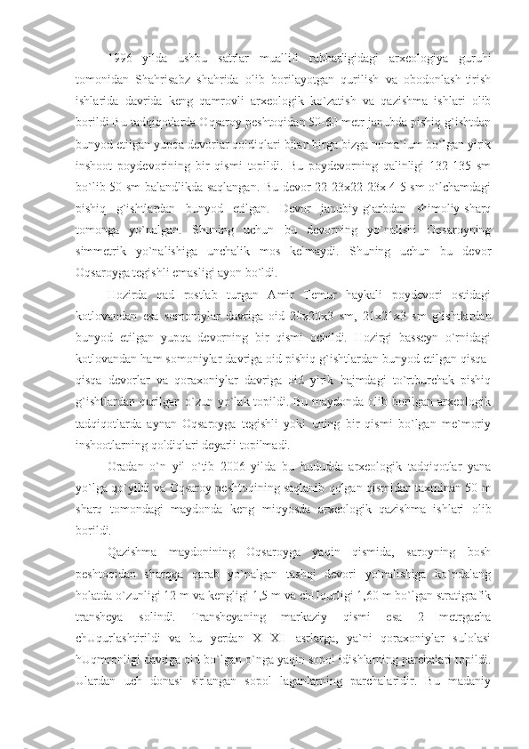 1996   yilda   ushbu   satrlar   muallifi   rahbarligidagi   arxeologiya   guruhi
tomonidan   Shahrisabz   shahrida   olib   borilayotgan   qurilish   va   obodonlash-tirish
ishlarida   davrida   keng   qamrovli   arxeologik   ko`zatish   va   qazishma   ishlari   olib
borildi Bu tadqiqotlarda Oqsaroy peshtoqidan 50-60 metr janubda pishiq g`ishtdan
bunyod etilgan yupqa devorlar qoldiqlari bilan birga bizga noma`lum bo`lgan yirik
inshoot   poydevorining   bir   qismi   topildi.   Bu   poydevorning   qalinligi   132-135   sm
bo`lib 50 sm balandlikda saqlangan. Bu devor 22-23x22-23x 4-5 sm o`lchamdagi
pishiq   g`ishtlardan   bunyod   etilgan.   Devor   janubiy-g`arbdan   shimoliy-sharq
tomonga   yo`nalgan.   Shuning   uchun   bu   devorning   yo`nalishi   Oqsaroyning
simmetrik   yo`nalishiga   unchalik   mos   kelmaydi.   Shuning   uchun   bu   devor
Oqsaroyga tegishli emasligi ayon bo`ldi.
Hozirda   qad   rostlab   turgan   Amir   Temur   haykali   poydevori   ostidagi
kotlovandan   esa   somoniylar   davriga   oid   20x20x3   sm,   21x21x3   sm   g`ishtlardan
bunyod   etilgan   yupqa   devorning   bir   qismi   ochildi.   Hozirgi   basseyn   o`rnidagi
kotlovandan ham somoniylar davriga oid pishiq g`ishtlardan bunyod etilgan qisqa-
qisqa   devorlar   va   qoraxoniylar   davriga   oid   yirik   hajmdagi   to`rtburchak   pishiq
g`ishtlardan qurilgan o`zun yo`lak topildi. Bu maydonda olib borilgan arxeologik
tadqiqotlarda   aynan   Oqsaroyga   tegishli   yoki   uning   bir   qismi   bo`lgan   me`moriy
inshootlarning qoldiqlari deyarli topilmadi.
Oradan   o`n   yil   o`tib   2006   yilda   bu   hududda   arxeologik   tadqiqotlar   yana
yo`lga qo`yildi va Oqsaroy peshtoqining saqlanib qolgan qismidan taxminan 50 m
sharq   tomondagi   maydonda   keng   miqyosda   arxeologik   qazishma   ishlari   olib
borildi.
Qazishma   maydonining   Oqsaroyga   yaqin   qismida,   saroyning   bosh
peshtoqidan   sharqqa   qarab   yo`nalgan   tashqi   devori   yo`nalishiga   ko`ndalang
holatda o`zunligi 12 m va kengligi 1,5 m va chUqurligi 1,60 m bo`lgan stratigrafik
transheya   solindi.   Transheyaning   markaziy   qismi   esa   2   metrgacha
chUqurlashtirildi   va   bu   yerdan   XI-XII   asrlarga,   ya`ni   qoraxoniylar   sulolasi
hUqmronligi davriga oid bo`lgan o`nga yaqin sopol idishlarning parchalari topildi.
Ulardan   uch   donasi   sirlangan   sopol   laganlarning   parchalaridir.   Bu   madaniy 