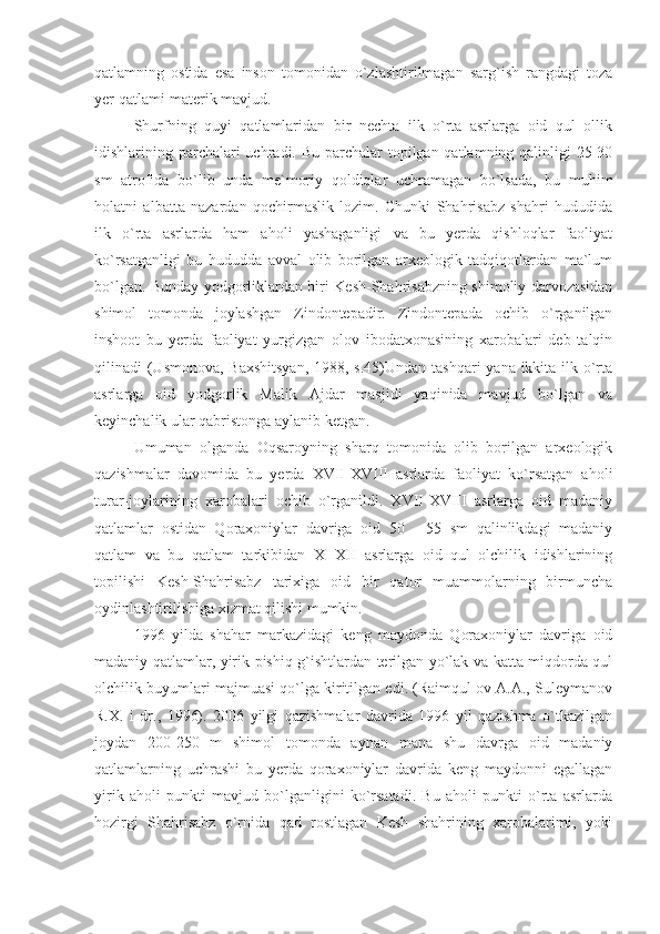 qatlamning   ostida   esa   inson   tomonidan   o`zlashtirilmagan   sarg`ish   rangdagi   toza
yer qatlami-materik mavjud.
Shurfning   quyi   qatlamlaridan   bir   nechta   ilk   o`rta   asrlarga   oid   qul   ollik
idishlarining parchalari uchradi. Bu parchalar  topilgan qatlamning qalinligi  25-30
sm   atrofida   bo`lib   unda   me`moriy   qoldiqlar   uchramagan   bo`lsada,   bu   muhim
holatni   albatta   nazardan   qochirmaslik   lozim.   Chunki   Shahrisabz   shahri   hududida
ilk   o`rta   asrlarda   ham   aholi   yashaganligi   va   bu   yerda   qishloqlar   faoliyat
ko`rsatganligi   bu   hududda   avval   olib   borilgan   arxeologik   tadqiqotlardan   ma`lum
bo`lgan. Bunday yodgorliklardan biri Kesh-Shahrisabzning shimoliy darvozasidan
shimol   tomonda   joylashgan   Zindontepadir.   Zindontepada   ochib   o`rganilgan
inshoot   bu   yerda   faoliyat   yurgizgan   olov   ibodatxonasining   xarobalari   deb   talqin
qilinadi (Usmonova, Baxshitsyan,  1988, s.45)Undan tashqari  yana ikkita ilk o`rta
asrlarga   oid   yodgorlik   Malik   Ajdar   masjidi   yaqinida   mavjud   bo`lgan   va
keyinchalik ular qabristonga aylanib ketgan.
Umuman   olganda   Oqsaroyning   sharq   tomonida   olib   borilgan   arxeologik
qazishmalar   davomida   bu   yerda   XVII-XVIII   asrlarda   faoliyat   ko`rsatgan   aholi
turar-joylarining   xarobalari   ochib   o`rganildi.   XVII-XVIII   asrlarga   oid   madaniy
qatlamlar   ostidan   Qoraxoniylar   davriga   oid   50   -   55   sm   qalinlikdagi   madaniy
qatlam   va   bu   qatlam   tarkibidan   XI-XII   asrlarga   oid   qul   olchilik   idishlarining
topilishi   Kesh-Shahrisabz   tarixiga   oid   bir   qator   muammolarning   birmuncha
oydinlashtirilishiga xizmat qilishi mumkin.
1996   yilda   shahar   markazidagi   keng   maydonda   Qoraxoniylar   davriga   oid
madaniy qatlamlar, yirik pishiq g`ishtlardan terilgan yo`lak va katta miqdorda qul
olchilik buyumlari majmuasi qo`lga kiritilgan edi. (Raimqul ov A.A., Suleymanov
R.X.   i   dr.,   1996).   2006   yilgi   qazishmalar   davrida   1996   yil   qazishma   o`tkazilgan
joydan   200-250   m   shimol   tomonda   aynan   mana   shu   davrga   oid   madaniy
qatlamlarning   uchrashi   bu   yerda   qoraxoniylar   davrida   keng   maydonni   egallagan
yirik   aholi   punkti   mavjud   bo`lganligini   ko`rsatadi.   Bu   aholi   punkti   o`rta   asrlarda
hozirgi   Shahrisabz   o`rnida   qad   rostlagan   Kesh   shahrining   xarobalarimi,   yoki 