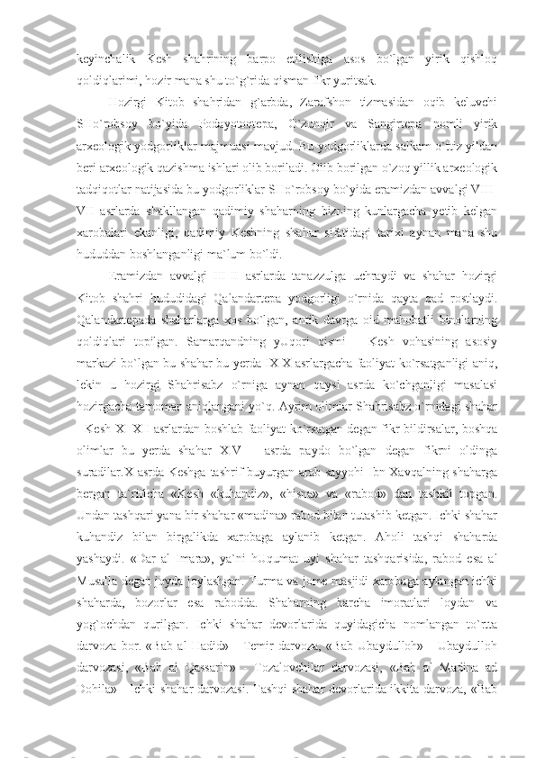 keyinchalik   Kesh   shahrining   barpo   etilishiga   asos   bo`lgan   yirik   qishloq
qoldiqlarimi, hozir mana shu to`g`rida qisman fikr yuritsak.
Hozirgi   Kitob   shahridan   g`arbda,   Zarafshon   tizmasidan   oqib   keluvchi
SHo`robsoy   bo`yida   Podayotoqtepa,   O`zunqir   va   Sangirtepa   nomli   yirik
arxeologik yodgorliklar majmuasi mavjud. Bu yodgorliklarda salkam o`ttiz yildan
beri arxeologik qazishma ishlari olib boriladi. Olib borilgan o`zoq yillik arxeologik
tadqiqotlar natijasida bu yodgorliklar SHo`robsoy bo`yida eramizdan avvalgi VIII-
VII   asrlarda   shakllangan   qadimiy   shaharning   bizning   kunlargacha   yetib   kelgan
xarobalari   ekanligi,   qadimiy   Keshning   shahar   sifatidagi   tarixi   aynan   mana   shu
hududdan boshlanganligi ma`lum bo`ldi.
Eramizdan   avvalgi   III-II   asrlarda   tanazzulga   uchraydi   va   shahar   hozirgi
Kitob   shahri   hududidagi   Qalandartepa   yodgorligi   o`rnida   qayta   qad   rostlaydi.
Qalandartepada   shaharlarga   xos   bo`lgan,   antik   davrga   oid   mahobatli   binolarning
qoldiqlari   topilgan.   Samarqandning   yUqori   qismi   –   Kesh   vohasining   asosiy
markazi bo`lgan bu shahar bu yerda IX-X asrlargacha faoliyat ko`rsatganligi aniq,
lekin   u   hozirgi   Shahrisabz   o`rniga   aynan   qaysi   asrda   ko`chganligi   masalasi
hozirgacha tamoman aniqlangani yo`q. Ayrim olimlar Shahrisabz o`rnidagi shahar
- Kesh XI-XII asrlardan boshlab faoliyat ko`rsatgan degan fikr bildirsalar, boshqa
olimlar   bu   yerda   shahar   XIV   –   asrda   paydo   bo`lgan   degan   fikrni   oldinga
suradilar.X asrda Keshga  tashrif buyurgan arab sayyohi  Ibn Xavqalning shaharga
bergan   ta`rificha   «Kesh   «kuhandiz»,   «hisna»   va   «rabod»   dan   tashkil   topgan.
Undan tashqari yana bir shahar «madina» rabod bilan tutashib ketgan. Ichki shahar
kuhandiz   bilan   birgalikda   xarobaga   aylanib   ketgan.   Aholi   tashqi   shaharda
yashaydi.   «Dar   al   Imara»,   ya`ni   hUqumat   uyi   shahar   tashqarisida,   rabod   esa   al
Musalla degan joyda joylashgan. Turma va jome masjidi xarobaga aylangan ichki
shaharda,   bozorlar   esa   rabodda.   Shaharning   barcha   imoratlari   loydan   va
yog`ochdan   qurilgan.   Ichki   shahar   devorlarida   quyidagicha   nomlangan   to`rtta
darvoza   bor.   «Bab   al   Hadid»   -   Temir   darvoza,   «Bab   Ubaydulloh»   -   Ubaydulloh
darvozasi,   «Bab   al   Qassarin»   -   Tozalovchilar   darvozasi,   «Bab   al   Madina   ad
Dohila» - Ichki shahar darvozasi. Tashqi  shahar  devorlarida ikkita darvoza, «Bab 