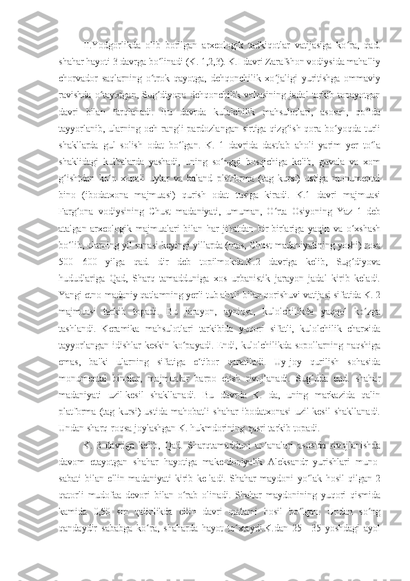 II.Yodgorlikda   olib   borilgan   arxeologik   tadkiqotlar   vatijasiga   ko ra,   qad.ʻ
shahar hayoti 3 davrga bo linadi (K. 1,2,3). K.I davri Zarafshon vodiysida mahalliy	
ʻ
chorvador   saqlarning   o trok   qayotga,   dehqonchilik   xo jaligi   yuritishga   ommaviy	
ʻ ʻ
ravishda   o tayotgan,   Sug diyona   dehqonchilik   vohasining   jadal   tarkib   topayotgan	
ʻ ʻ
davri   bilan   farqlanadi.   Bu   davrda   kulolchilik   mahsulotlari,   asosan,   qo lda	
ʻ
tayyorlanib, ularning och rangli  pardozlangan sirtiga qizg ish qora bo yoqda  turli	
ʻ ʻ
shakllarda   gul   solish   odat   bo lgan.   K.   1   davrida   dastlab   aholi   yarim   yer   to la	
ʻ ʻ
shaklidagi   kulbalarda   yashadi,   uning   so nggi   bosqichiga   kelib,   guvala   va   xom	
ʻ
g ishtdan   ko p   xonali   uylar   va   baland   platforma   (tag   kursi)   ustiga   monumental	
ʻ ʻ
bino   (ibodatxona   majmuasi)   qurish   odat   tusiga   kiradi.   K.1   davri   majmuasi
Farg ona   vodiysining   Chust   madaniyati,   umuman,   O rta   Osiyoning   Yaz   1   deb	
ʻ ʻ
atalgan   arxeologik   majmualari   bilan   har   jihatdan   bir-birlariga   yaqin   va   o xshash	
ʻ
bo lib, ularning yil sanasi keyingi yillarda (mas, Chust madaniyatining yoshi) rosa	
ʻ
500—600   yilga   qad.   dir   deb   topilmokda.K.2   davriga   kelib,   Sug diyova	
ʻ
hududlariga   Qad,   Sharq   tamadduniga   xos   urbanistik   jarayon   jadal   kirib   keladi.
Yangi etno-madaniy qatlamning yerli tub aholi bilan qorishuvi vatijasi sifatida K. 2
majmuasi   tarkib   topadi.   Bu   jarayon,   ayniqsa,   kulolchilikda   yaqqol   ko zga	
ʻ
tashlandi.   Keramika   mahsulotlari   tarkibida   yuqori   sifatli,   kulolchilik   charxida
tayyorlangan idishlar keskin ko payadi. Endi, kulolchilikda sopollarning naqshiga	
ʻ
emas,   balki   ularning   sifatiga   e tibor   qaratiladi.   Uy-joy   qurilish   sohasida	
ʼ
monumental   binolar,   majmualar   barpo   etish   rivojlanadi.   Sug dda   qad.   shahar	
ʻ
madaniyati   uzil-kesil   shakllanadi.   Bu   davrda   K.   da,   uning   markazida   qalin
platforma   (tag   kursi)   ustida   mahobatli   shahar   ibodatxonasi   uzil-kesil   shakllanadi.
Undan sharq-roqsa joylashgan K. hukmdorining qasri tarkib topadi.
K.   3   davriga   kelib,   Qad.   Sharqtamadduni   an analari   asosida   rivojlanishda	
ʼ
davom   etayotgan   shahar   hayotiga   make-doniyalik   Aleksandr   yurishlari   muno-
sabati   bilan   ellin   madaniyati   kirib   ke-ladi.   Shahar   maydoni   yo lak   hosil   qilgan   2	
ʻ
qatorli   mudofaa   devori   bilan   o rab   olinadi.   Shahar   maydonining   yuqori   qismida	
ʻ
kamida   0,50   sm   qalinlikda   ellin   davri   qatlami   hosil   bo lgan.   Undan   so ng	
ʻ ʻ
qandaydir   sababga   ko ra,   shaharda   hayot   to xtaydi.K.dan   25—35   yoshdagi   ayol	
ʻ ʻ 