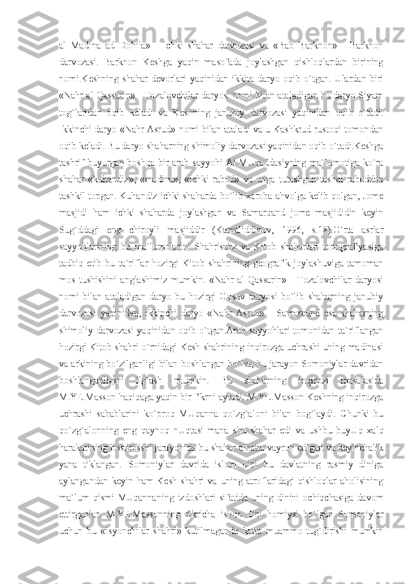 al   Madina   ad   Dohila»   -   Ichki   shahar   darvozasi   va   «Bab   Barknon»   -   Barknon
darvozasi.   Barknon   Keshga   yaqin   masofada   joylashgan   qishloqlardan   birining
nomi.Keshning   shahar   devorlari   yaqinidan   ikkita   daryo   oqib   o`tgan.   Ulardan   biri
«Nahr al Qassarin» - Tozalovchilar daryosi nomi bilan ataladigan bu daryo Siyam
tog`laridan   oqib   keladi   va   Keshning   janubiy   darvozasi   yaqinidan   oqib   o`tadi.
Ikkinchi daryo «Nahr Asrud» nomi bilan ataladi va u Kashkrud rustoqi tomondan
oqib keladi. Bu daryo shaharning shimoliy darvozasi yaqinidan oqib o`tadi.Keshga
tashrif  buyurgan boshqa bir arab sayyohi  Al MUqaddasiyning  ma`lumotiga ko`ra
shahar   «kuhandiz»,   «madina»,   «ichki   rabod»   va   unga   tutashgan   tashqi   raboddan
tashkil topgan. Kuhandiz ichki shaharda bo`lib xaroba ahvolga kelib qolgan, Jome
masjidi   ham   ichki   shaharda   joylashgan   va   Samarqand   jome   masjididin   keyin
Sug`ddagi   eng   chiroyli   masjiddir   (Kamaliddinov,   1996,   s.18).O`rta   asrlar
sayyohlarining   bu   ma`lumolarini   Shahrisabz   va   Kitob   shaharlari   topografiyasiga
tadbiq   etib   bu   ta`riflar   hozirgi   Kitob   shahrining   geografik   joylashuviga   tamoman
mos   tushishini   anglashimiz   mumkin.   «Nahr   al   Qassarin»   -   Tozalovchilar   daryosi
nomi   bilan   ataladigan   daryo   bu   hozirgi   Oqsuv   daryosi   bo`lib   shaharning   janubiy
darvozasi   yaqinidan,   ikkinchi   daryo   «Nahr   Asrud»   -   Samarqand   esa   shaharning
shimoliy darvozasi  yaqinidan oqib o`tgan.Arab sayyohlari tomonidan ta`riflangan
hozirgi Kitob shahri o`rnidagi Kesh shahrining inqirozga uchrashi uning madinasi
va arkining bo`zilganligi bilan boshlangan bo`lsa, bu jarayon Somoniylar davridan
boshlanganligini   ilg`ash   mumkin.   Bu   shaharning   inqirozi   masalasida
M.YE.Masson haqiqaga yaqin bir fikrni aytadi. M.YE.Masson Keshning inqirozga
uchrashi   sabablarini   ko`proq   MUqanna   qo`zg`aloni   bilan   bog`laydi.   Chunki   bu
qo`zg`alonning   eng   qaynoq   nUqtasi   mana   shu   shahar   edi   va   ushbu   buyUq   xalq
harakatining bostirilishi jarayonida bu shahar albatta vayron etilgan va keyinchalik
yana   tiklangan.   Somoniylar   davrida   islom   dini   bu   davlatning   rasmiy   diniga
aylangandan   keyin   ham   Kesh   shahri   va   uning   atroflaridagi   qishloqlar   aholisining
ma`lum  qismi   MUqannaning  izdoshlari   sifatida  uning  dinini  ochiqchasiga  davom
ettirganlar.   M.YE.Massonning   fikricha   islom   dini   homiysi   bo`lgan   Somoniylar
uchun   bu   «isyonchilar   shahri»   kutilmaganda   katta   muammo   tug`dirishi   mumkin 