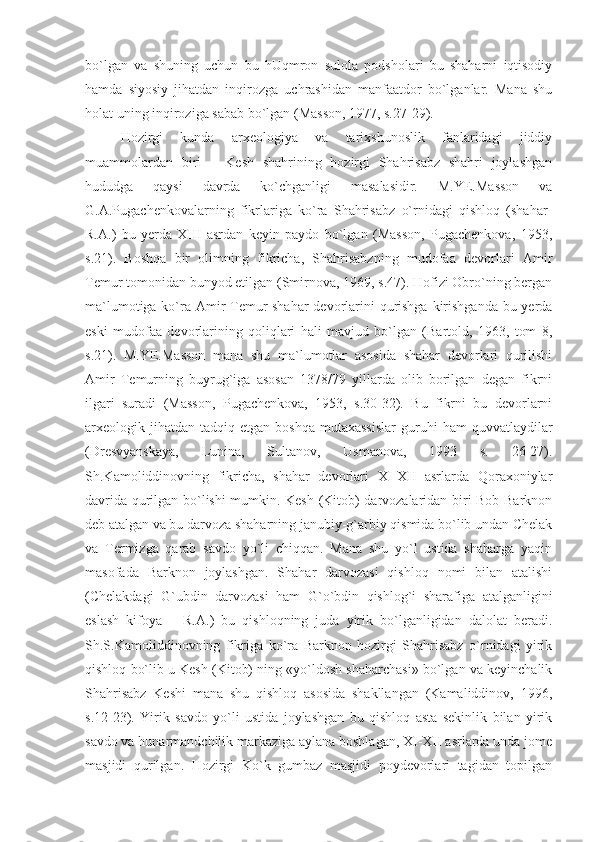 bo`lgan   va   shuning   uchun   bu   hUqmron   sulola   podsholari   bu   shaharni   iqtisodiy
hamda   siyosiy   jihatdan   inqirozga   uchrashidan   manfaatdor   bo`lganlar.   Mana   shu
holat uning inqiroziga sabab bo`lgan (Masson, 1977, s.27-29).
Hozirgi   kunda   arxeologiya   va   tarixshunoslik   fanlaridagi   jiddiy
muammolardan   biri   –   Kesh   shahrining   hozirgi   Shahrisabz   shahri   joylashgan
hududga   qaysi   davrda   ko`chganligi   masalasidir.   M.YE.Masson   va
G.A.Pugachenkovalarning   fikrlariga   ko`ra   Shahrisabz   o`rnidagi   qishloq   (shahar-
R.A.)   bu   yerda   XIII   asrdan   keyin   paydo   bo`lgan   (Masson,   Pugachenkova,   1953,
s.21).   Boshqa   bir   olimning   fikricha,   Shahrisabzning   mudofaa   devorlari   Amir
Temur tomonidan bunyod etilgan (Smirnova, 1969, s.47). Hofizi Obro`ning bergan
ma`lumotiga ko`ra Amir  Temur  shahar  devorlarini qurishga  kirishganda bu yerda
eski   mudofaa   devorlarining   qoliqlari   hali   mavjud   bo`lgan   (Bartold,   1963,   tom   8,
s.21).   M.YE.Masson   mana   shu   ma`lumotlar   asosida   shahar   devorlari   qurilishi
Amir   Temurning   buyrug`iga   asosan   1378/79   yillarda   olib   borilgan   degan   fikrni
ilgari   suradi   (Masson,   Pugachenkova,   1953,   s.30-32).   Bu   fikrni   bu   devorlarni
arxeologik  jihatdan   tadqiq  etgan  boshqa   mutaxassislar   guruhi  ham  quvvatlaydilar
(Dresvyanskaya,   Lunina,   Sultanov,   Usmanova,   1993   s.   26-27).
Sh.Kamoliddinovning   fikricha,   shahar   devorlari   XI-XII   asrlarda   Qoraxoniylar
davrida qurilgan bo`lishi mumkin. Kesh (Kitob) darvozalaridan biri Bob Barknon
deb atalgan va bu darvoza shaharning janubiy-g`arbiy qismida bo`lib undan Chelak
va   Termizga   qarab   savdo   yo`li   chiqqan.   Mana   shu   yo`l   ustida   shaharga   yaqin
masofada   Barknon   joylashgan.   Shahar   darvozasi   qishloq   nomi   bilan   atalishi
(Chelakdagi   G`ubdin   darvozasi   ham   G`o`bdin   qishlog`i   sharafiga   atalganligini
eslash   kifoya   –   R.A.)   bu   qishloqning   juda   yirik   bo`lganligidan   dalolat   beradi.
Sh.S.Kamoliddinovning   fikriga   ko`ra   Barknon   hozirgi   Shahrisabz   o`rnidagi   yirik
qishloq bo`lib u Kesh (Kitob) ning «yo`ldosh shaharchasi» bo`lgan va keyinchalik
Shahrisabz   Keshi   mana   shu   qishloq   asosida   shakllangan   (Kamaliddinov,   1996,
s.12-23).   Yirik   savdo   yo`li   ustida   joylashgan   bu   qishloq   asta   sekinlik   bilan   yirik
savdo va hunarmandchilik markaziga aylana boshlagan, XI-XII asrlarda unda jome
masjidi   qurilgan.   Hozirgi   Ko`k   gumbaz   masjidi   poydevorlari   tagidan   topilgan 