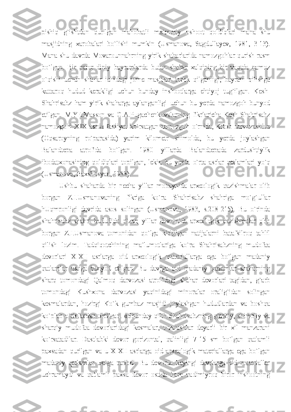 pishiq   g`ishtdan   qurilgan   mahobatli   me`moriy   nshoot   qoldiqlari   mana   shu
masjidning   xarobalari   bo`lishi   mumkin   (Usmanova,   Sagdullayev,   1981,   3-13).
Mana   shu  davrda  Movarounnahrning  yirik  shaharlarida   namozgohlar  qurish  rasm
bo`lgan.   Bir   qator   diniy   bayramlarda   butun   shahar   xalqining   bir   vaqtda   namoz
o`qishi   uchun   shahar   ichidagi   jome   masjilari   torlik   qilganligi,   bayram   qilishga
kattaroq   hudud   kerakligi   uchun   bunday   inshootlarga   ehtiyoj   tug`ilgan.   Kesh-
Shahrisabz   ham   yirik   shaharga   aylanganligi   uchun   bu   yerda   namozgoh   bunyod
etilgan.   M.YE.Masson   va   G.A.Pugachenkovalarning   fikrlaricha   Kesh-Shahrisabz
namozgohi   XIX   asrda   faoliyat   ko`rsatgan   namozgoh   o`rnida,   Kitob   darvozasidan
(Oqsaroyning   ro`parasida)   yarim   kilometr   shimolda,   bu   yerda   joylashgan
Balandtepa   atrofida   bo`lgan.   1980   yillarda   Balandtepada   zardushtiylik
ibodatxonasining   qoldiqlari   topilgan,   lekin   bu   yerda   o`rta   asrlar   qatlamlari   yo`q
(Usmanova, Baxshitsyan, 1988).
Ushbu   shaharda   bir   necha   yillar   mobaynida   arxeologik   qazishmalar   olib
borgan   Z.I.Usmanovaning   fikriga   ko`ra   Shahrisabz   shahriga   mo`g`ullar
hUqmronligi   davrida   asos   solingan   (Usmanova,   1983,   s.208-215).   Bu   o`rinda
shahrisabz   shahri   hududida   o`zoq   yillar   davomida   arxeologik   qazishmalar   olib
borgan   Z.I.Usmanova   tomonidan   qo`lga   kiritilgan   natijalarni   batafsilroq   tahlil
qilish   lozim.   Tadqiqotchining   ma`lumotlariga   ko`ra   Shahrisabzning   mudofaa
devorlari   X-XII   asrlarga   oid   arxeologik   materiallarga   ega   bo`lgan   madaniy
qatlamlar   ustiga   bunyod   etilgan.   Bu   davrga   oid   madaniy   qatlamlar   shaharning
sharq   tomondagi   Qalmoq   darvozasi   atrofidagi   shahar   devorlari   tagidan,   g`arb
tomondagi   Kushxona   darvozasi   yaqinidagi   minoralar   oralig`idan   solingan
kesmalardan,   hozirgi   Ko`k   gumbaz   masjidi   joylashgan   hududlardan   va   boshqa
ko`plab o`rinlardan topilgan. «Shunday qilib Shahrisabzning g`arbiy, shimoliy va
sharqiy   mudofaa   devorlaridagi   kesmalar,   tozalashlar   deyarli   bir   xil   manzarani
ko`rsatadilar.   Dastlabki   devor   gorizontal,   qalinligi   7-15   sm   bo`lgan   qatlamli
paxsadan   qurilgan   va   u   X-XII   asrlarga   oid   arxeologik   materiallarga   ega   bo`lgan
madaniy   qatlamlar   ustiga   turibdi.   Bu   devorda   keyingi   davrlarga   oid   materiallar
uchramaydi   va   qatlamli   paxsa   devor   ostida   ham   qadimiyroq   biror   inshootning 