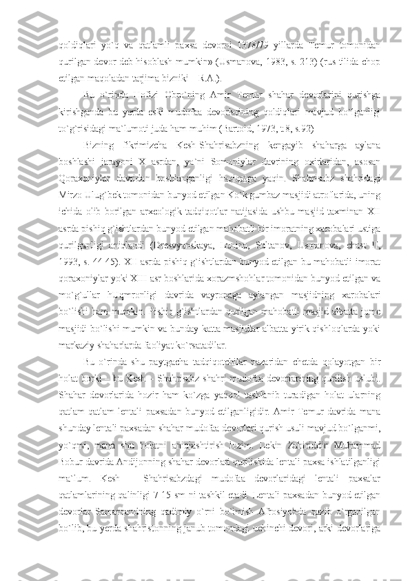 qoldiqlari   yo`q   va   qatlamli   paxsa   devorni   1378/79   yillarda   Temur   tomonidan
qurilgan devor deb hisoblash mumkin» (Usmanova, 1983, s. 213) (rus tilida chop
etilgan maqoladan tarjima bizniki – R.A.).
Bu   o`rinda   Hofizi   Obro`ning   Amir   Temur   shahar   devorlarini   qurishga
kirishganda   bu   yerda   eski   mudofaa   devorlarining   qoldiqlari   mavjud   bo`lganligi
to`g`risidagi ma`lumoti juda ham muhim (Bartold, 1973, t.8, s.92)
Bizning   fikrimizcha   Kesh-Shahrisabzning   kengayib   shaharga   aylana
boshlashi   jarayoni   X   asrdan,   ya`ni   Somoniylar   davrining   oxirlaridan,   asosan
Qoraxoniylar   davridan   boshlanganligi   haqiqatga   yaqin.   Shahrisabz   shahridagi
Mirzo Ulug`bek tomonidan bunyod etilgan Ko`k gumbaz masjidi atroflarida, uning
ichida   olib   borilgan   arxeologik   tadqiqotlar   natijasida   ushbu   masjid   taxminan   XII
asrda pishiq g`ishtlardan bunyod etilgan mahobatli bir imoratning xarobalari ustiga
qurilganligi   aniqlandi   (Dresvyanskaya,   Lunina,   Sultanov,   Usmanova,   chast   II,
1993, s. 44-45). XII asrda pishiq g`ishtlardan bunyod etilgan bu mahobatli imorat
qoraxoniylar yoki XIII asr boshlarida xorazmshohlar tomonidan bunyod etilgan va
mo`g`ullar   hUqmronligi   davrida   vayronaga   aylangan   masjidning   xarobalari
bo`lishi  ham mumkin. Pishiq g`ishtlardan qurilgan mahobatli masjid albatta jome
masjidi bo`lishi mumkin va bunday katta masjidlar albatta yirik qishloqlarda yoki
markaziy shaharlarda faoliyat ko`rsatadilar.
Bu   o`rinda   shu   paytgacha   tadqiqotchilar   nazaridan   chetda   qolayotgan   bir
holat borki  – bu Kesh  – Shahrisabz shahri  mudofaa devorlarining qurilish uslubi.
Shahar   devorlarida   hozir   ham   ko`zga   yaqqol   tashlanib   turadigan   holat   ularning
qatlam-qatlam   lentali   paxsadan   bunyod   etilganligidir.   Amir   Temur   davrida   mana
shunday lentali paxsadan shahar mudofaa devorlari qurish usuli mavjud bo`lganmi,
yo`qmi,   mana   shu   holatni   aniqlashtirish   lozim.   Lekin   Zahiriddin   Muhammad
Bobur davrida Andijonning shahar devorlari qurilishida lentali paxsa ishlatilganligi
ma`lum.   Kesh   –   Shahrisabzdagi   mudofaa   devorlaridagi   lentali   paxsalar
qatlamlarining qalinligi 7-15 sm ni tashkil etadi. Lentali paxsadan bunyod etilgan
devorlar   Samarqandning   qadimiy   o`rni   bo`lmish   Afrosiyobda   qazib   o`rganilgan
bo`lib, bu yerda shahristonning janub tomondagi uchinchi devori, arki devorlariga 