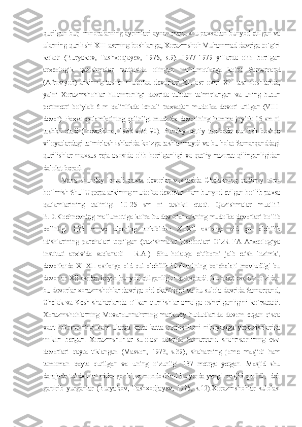 qurilgan burj-minoralarning ayrimlari aynan mana shu paxsadan bunyod etilgan va
ularning qurilishi XIII asrning boshlariga, Xorazmshoh Muhammad davriga to`g`ri
keladi   (Buryakov,   Tashxodjayev,   1975,   s.9).   1977-1979   yillarda   olib   borilgan
arxeologik   qazishmalar   natijasida   olingan   ma`lumotlarga   ko`ra   Samarqand
(Afrosiyob)   arkining   tashqi   mudofaa   devorlari   XII   asr   oxiri   XIII   asr   boshlarida,
ya`ni   Xorazmshohlar   hUqmronligi   davrida   tubdan   ta`mirlangan   va   uning   butun
perimetri   bo`ylab   6   m   qalinlikda   lentali   paxsadan   mudofaa   devori   urilgan   (VIII-
devor). Paxsa qatlamlarining qalinligi mudofaa devorining hamma joyida 15 sm ni
tashkil   etadi   (Inevatkina,   1983   s.76-90).   Bunday   qat`iy   tartibada   qurilish   boshqa
viloyatlardagi ta`mirlash ishlarida ko`zga tashlanmaydi va bu holat Samarqanddagi
qurilishlar   maxsus   reja   asosida   olib   borilganligi   va   qat`iy   nazorat   qilinganligidan
dalolat beradi.
Mana   shunday   lentali   paxsa   devorlar   vositasida   Chelakning   qadimiy   o`rni
bo`lmish ShullUqtepa arkining mudofaa devorlari ham bunyod etilgan bo`lib paxsa
qatlamlarining   qalinligi   10-25   sm   ni   tashkil   etadi.   Qazishmalar   muallifi
B.D.Kochnevning ma`lumotiga ko`ra bu devorlar arkning mudofaa devorlari bo`lib
qalinligi   1,75   m   va   ularning   tarkibidan   XI-XII   asrlarga   oid   qul   olchilik
idishlarining   parchalari   topilgan   (qazishmalar   hisobotlari   O`zR   FA   Arxeologiya
instituti   arxivida   saqlanadi   –   R.A.).   Shu   holatga   e`tiborni   jalb   etish   lozimki,
devorlarda  XI-XII   asrlarga oid  qul  olchilik  idishlarining  parchalari  mavjudligi  bu
devorlar XII asrdan keyin bunyod etilganligini ko`rsatadi. Bu holat esa o`z-o`zidan
bu devorlar xorazmshohlar davriga oid ekanligini va bu sulola davrida Samarqand,
Chelak va Kesh shaharlarida o`lkan qurilishlar  amalga oshirilganligini  ko`rsatadi.
Xorazmshohlarning   Movarounnahrning   markaziy   hududlarida   davom   etgan   qisqa
vaqt   hUqmronligi   ham   ularga   katta-katta   qurilishlarni   nihoyasiga   yetkazishlariga
imkon   bergan.   Xorazmshohlar   sulolasi   davrida   Samarqand   shahristonining   eski
devorlari   qayta   tiklangan   (Masson,   1973,   s.39),   shaharning   jome   masjidi   ham
tamoman   qayta   qurilgan   va   uning   o`zunligi   137   metrga   yetgan.   Masjid   shu
darajada tubdan ta`mirlanganki, zamondoshlari bu yerda yangi masjid qurildi, -deb
gapirib   yurganlar   (Buryakov,   Tashxodjayev,   1975,   s.12).Xorazmshohlar   sulolasi 